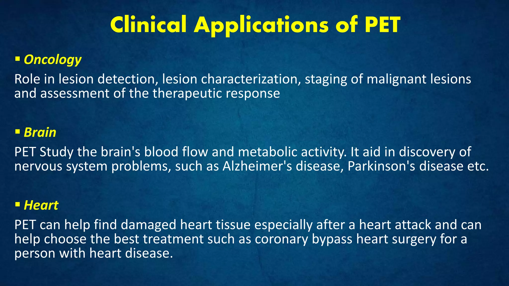 Clinical Applications of PET
 Oncology
Role in lesion detection, lesion characterization, staging of malignant lesions
and assessment of the therapeutic response
 Brain
PET Study the brain's blood flow and metabolic activity. It aid in discovery of
nervous system problems, such as Alzheimer's disease, Parkinson's disease etc.
 Heart
PET can help find damaged heart tissue especially after a heart attack and can
help choose the best treatment such as coronary bypass heart surgery for a
person with heart disease.
 