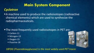 Main System Component
Cyclotron
A machine used to produce the radioisotopes (radioactive
chemical elements) which are used to synthesize the
radiopharmaceuticals.
The most frequently used radioisotopes in PET are:
 Carbon-11
 Nitrogen-13
 Oxygen-15
 Fluorine-18
18FDG (Fluorodeoxyglucose) is the most widely used PET tracer.
 