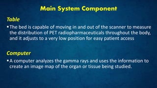 Main System Component
Table
The bed is capable of moving in and out of the scanner to measure
the distribution of PET radiopharmaceuticals throughout the body,
and it adjusts to a very low position for easy patient access
Computer
A computer analyzes the gamma rays and uses the information to
create an image map of the organ or tissue being studied.
 