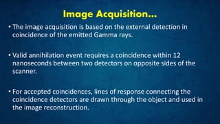 Image Acquisition…
• The image acquisition is based on the external detection in
coincidence of the emitted Gamma rays.
• Valid annihilation event requires a coincidence within 12
nanoseconds between two detectors on opposite sides of the
scanner.
• For accepted coincidences, lines of response connecting the
coincidence detectors are drawn through the object and used in
the image reconstruction.
 