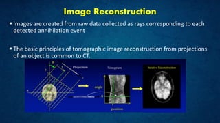 Image Reconstruction
 Images are created from raw data collected as rays corresponding to each
detected annihilation event
 The basic principles of tomographic image reconstruction from projections
of an object is common to CT.
 