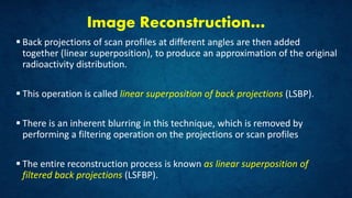 Image Reconstruction…
 Back projections of scan profiles at different angles are then added
together (linear superposition), to produce an approximation of the original
radioactivity distribution.
 This operation is called linear superposition of back projections (LSBP).
 There is an inherent blurring in this technique, which is removed by
performing a filtering operation on the projections or scan profiles
 The entire reconstruction process is known as linear superposition of
filtered back projections (LSFBP).
 