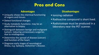 Pros and Cons
Advantages
 Uniquely shows the chemical functioning
of organs and tissues
 Detect functional changes
 Study metabolic functions- may be an
alternative to biopsy.
 Distinguish between benign and malignant
tumors- reducing unnecessary surgeries
due to misdiagnosis
 Determine the spread of disease (cancer)
and function of the heart.
 Diagnose early stages of neurological
illness, e.g. Epilepsy, Alzheimer's disease.
Disadvantages
 Ionizing radiation
 Radioactive compound is short lived.
 Radioisotope must be produced in a
laboratory near the PET scanner.
 