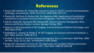 References
 Alessio AM, Kinahan PE, Cheng PM, Vesselle H, Karp JS. PET/CT scanner instrumentation,
challenges, and solutions. Radiol Clin N Am. 2004;42(6):1017-32.
 Phelps ME, HotTman EJ, Mullani NA, Ter-Pogossian MM. Applications of annihilation
coincidence to transaxial reconstruction tomography. J Nucl Med 1975;16:210-224.
 Valk PE, Bailey DE, Townsend DW, Maisey MN. Positron Emission Tomography: Basic
Science and Clinical Practice. London: Springer-Verlag; 2003.
 Fahey H. F. Data Acquisition in PET Imaging, Journal of Nuclear Medical Technology; June
2002;30(2):39-49
 Daghighian F., Sumida. R, Phelps E. M. PET imaging: An overview and instrumentation. J.
Nucl. Med. Technol. 1990;18:5-13.
 ShuklaK. A, Kumar U. Positron emission tomography Scan; an overview J Med Phys. 2006
Jan-Mar; 31(1): 13–21. doi: 10.4103/0971-6203.25665
 Ranger NT, Thompson CJ, Evans AC. The Application of a masked orbiting transmission
source for attenuation correction in PET. J Nucl Med. 1989;30:1056–68.
 
