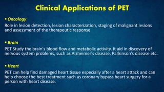 Clinical Applications of PET
 Oncology
Role in lesion detection, lesion characterization, staging of malignant lesions
and assessment of the therapeutic response
 Brain
PET Study the brain's blood flow and metabolic activity. It aid in discovery of
nervous system problems, such as Alzheimer's disease, Parkinson's disease etc.
 Heart
PET can help find damaged heart tissue especially after a heart attack and can
help choose the best treatment such as coronary bypass heart surgery for a
person with heart disease.
 