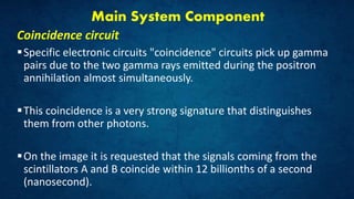 Main System Component
Coincidence circuit
Specific electronic circuits "coincidence" circuits pick up gamma
pairs due to the two gamma rays emitted during the positron
annihilation almost simultaneously.
This coincidence is a very strong signature that distinguishes
them from other photons.
On the image it is requested that the signals coming from the
scintillators A and B coincide within 12 billionths of a second
(nanosecond).
 