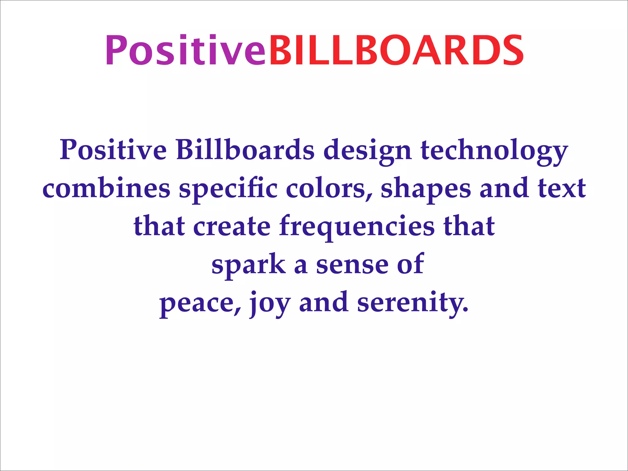 PositiveBILLBOARDS

 Positive Billboards design technology
combines speciﬁc colors, shapes and text
       that create frequencies that
             spark a sense of
         peace, joy and serenity.
 