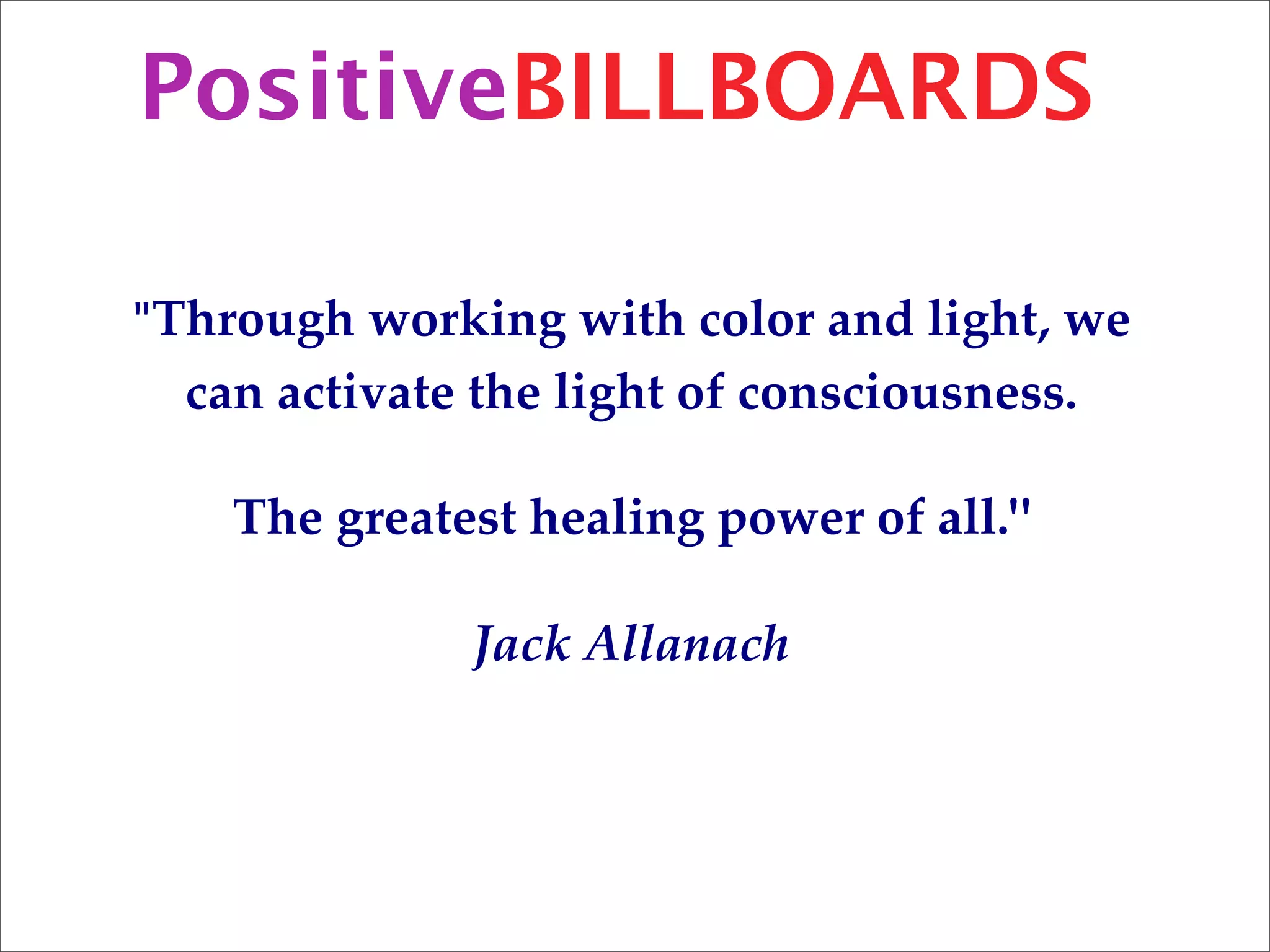 PositiveBILLBOARDS

"Through working with color and light, we
  can activate the light of consciousness.

    The greatest healing power of all."

              Jack Allanach
 