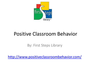Positive Classroom Behavior By: First Steps Library http://www.positiveclassroombehavior.com/ 