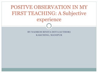POSITVE OBSERVATION IN MY
FIRST TEACHING: A Subjective
         experience

      BY NAOREM BINITA DEVI (AUTHOR)
            KAKCHING, MANIPUR
 