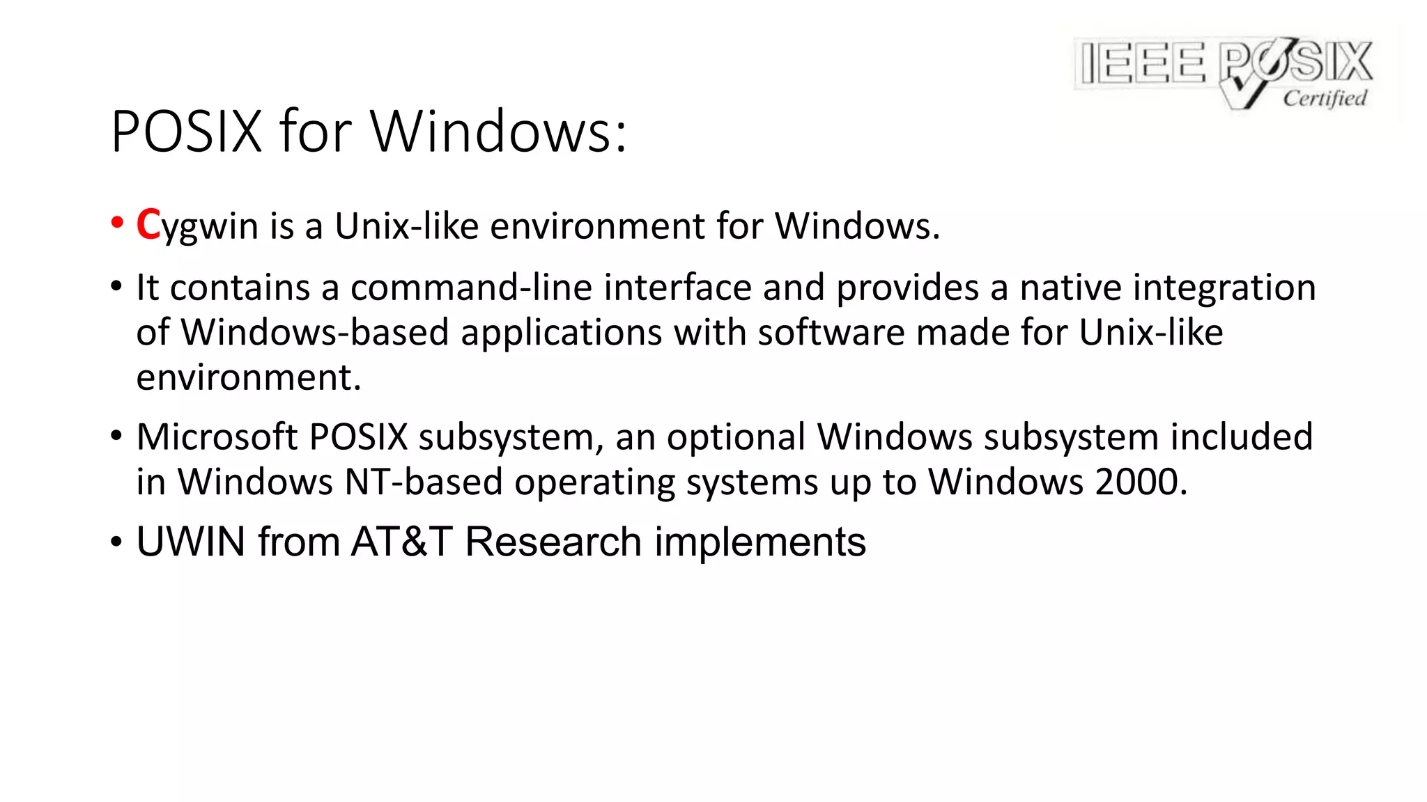 POSIX for Windows:
• Cygwin is a Unix-like environment for Windows.
• It contains a command-line interface and provides a native integration
of Windows-based applications with software made for Unix-like
environment.
• Microsoft POSIX subsystem, an optional Windows subsystem included
in Windows NT-based operating systems up to Windows 2000.
• UWIN from AT&T Research implements
 