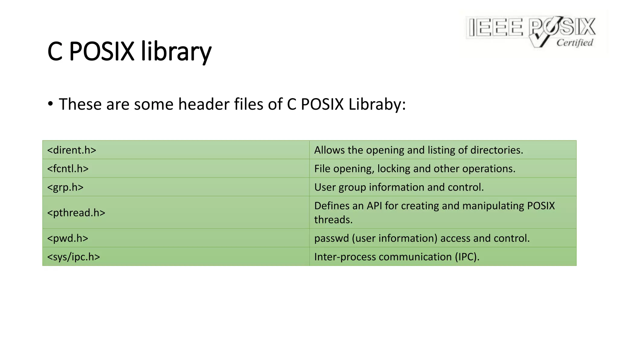 C POSIX library
• These are some header files of C POSIX Libraby:
<dirent.h> Allows the opening and listing of directories.
<fcntl.h> File opening, locking and other operations.
<grp.h> User group information and control.
<pthread.h>
Defines an API for creating and manipulating POSIX
threads.
<pwd.h> passwd (user information) access and control.
<sys/ipc.h> Inter-process communication (IPC).
 