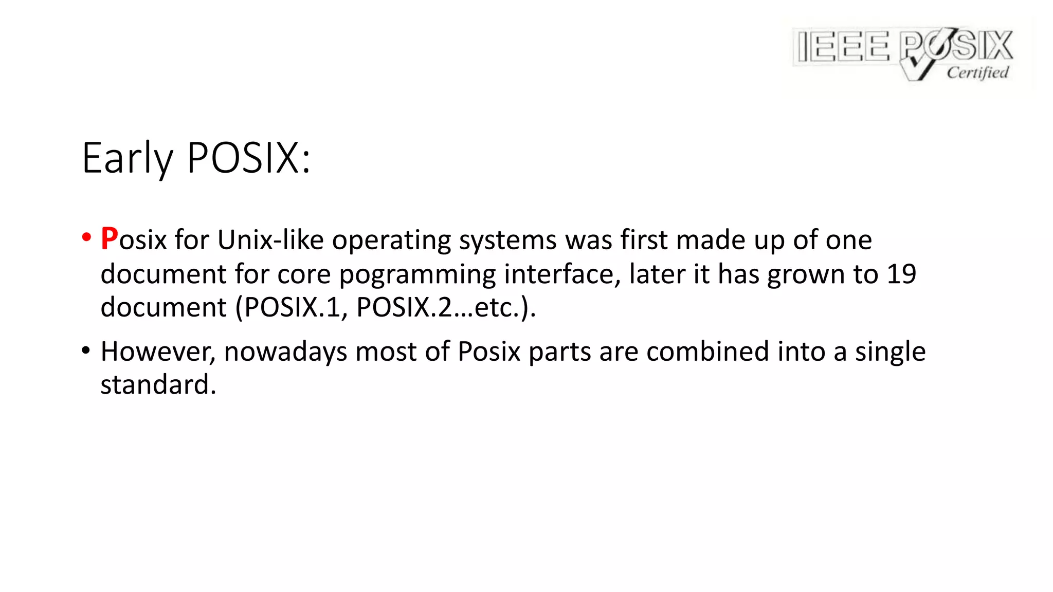 Early POSIX:
• Posix for Unix-like operating systems was first made up of one
document for core pogramming interface, later it has grown to 19
document (POSIX.1, POSIX.2…etc.).
• However, nowadays most of Posix parts are combined into a single
standard.
 