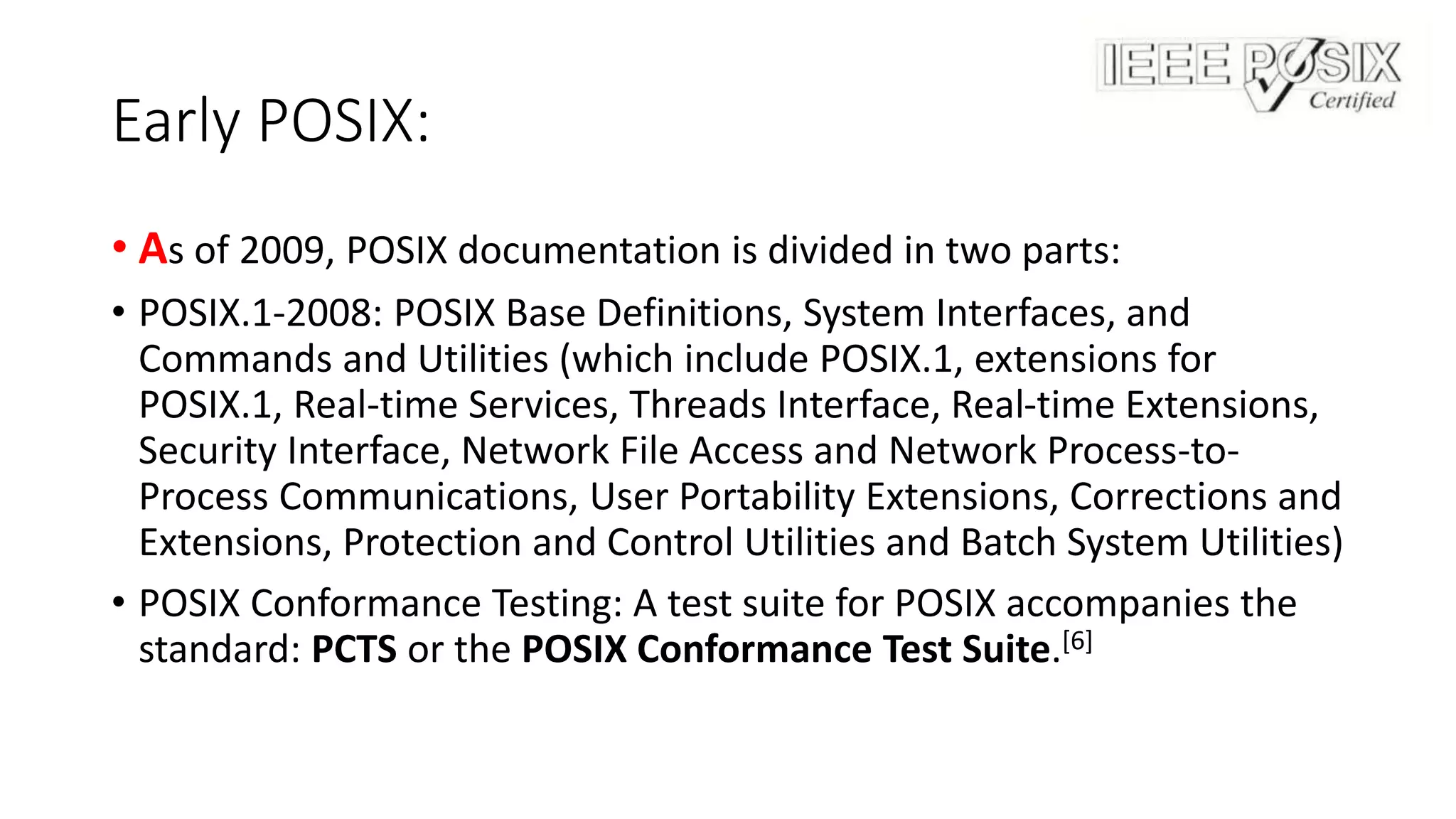 Early POSIX:
• As of 2009, POSIX documentation is divided in two parts:
• POSIX.1-2008: POSIX Base Definitions, System Interfaces, and
Commands and Utilities (which include POSIX.1, extensions for
POSIX.1, Real-time Services, Threads Interface, Real-time Extensions,
Security Interface, Network File Access and Network Process-to-
Process Communications, User Portability Extensions, Corrections and
Extensions, Protection and Control Utilities and Batch System Utilities)
• POSIX Conformance Testing: A test suite for POSIX accompanies the
standard: PCTS or the POSIX Conformance Test Suite.[6]
 