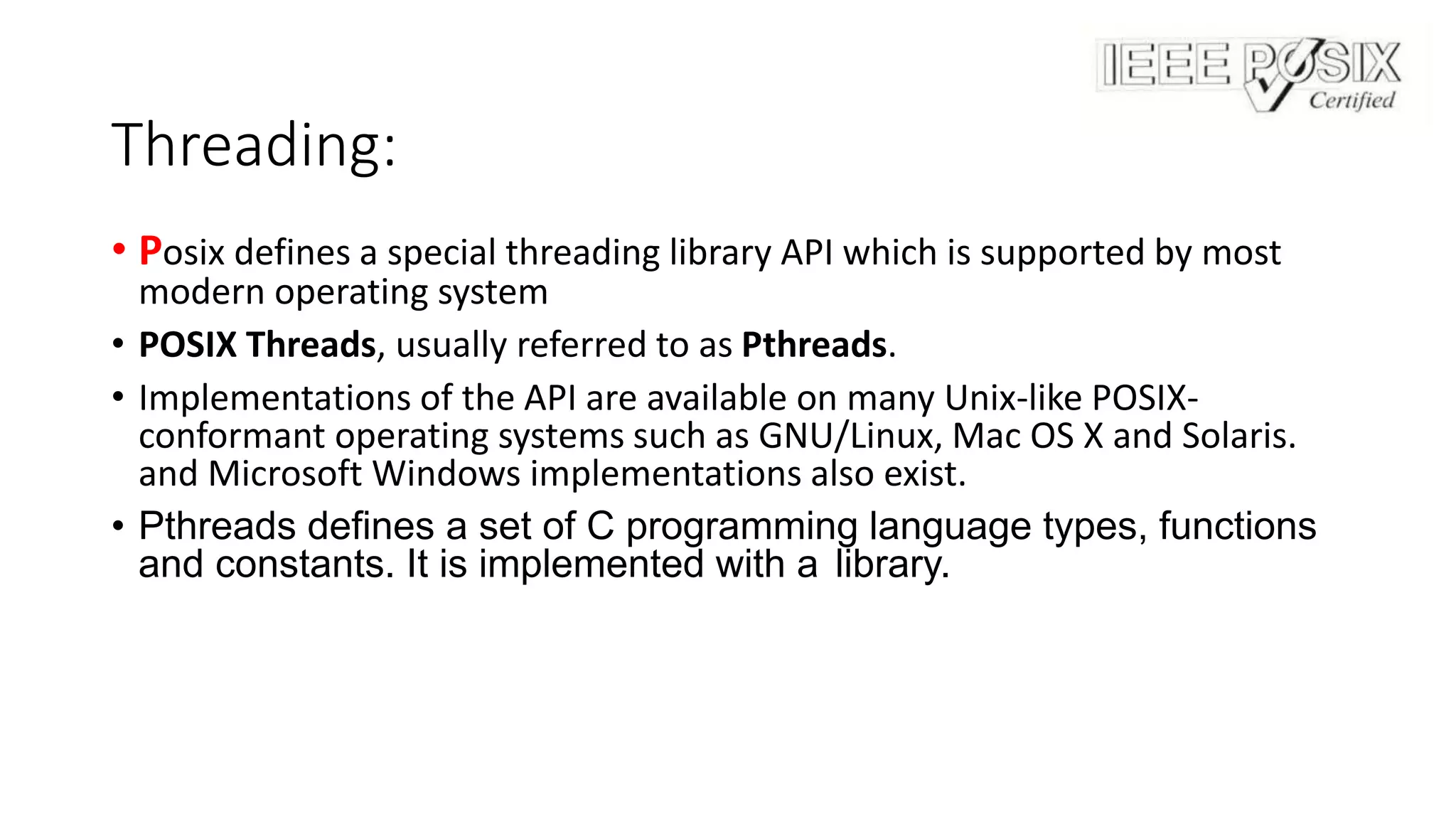 Threading:
• Posix defines a special threading library API which is supported by most
modern operating system
• POSIX Threads, usually referred to as Pthreads.
• Implementations of the API are available on many Unix-like POSIX-
conformant operating systems such as GNU/Linux, Mac OS X and Solaris.
and Microsoft Windows implementations also exist.
• Pthreads defines a set of C programming language types, functions
and constants. It is implemented with a library.
 