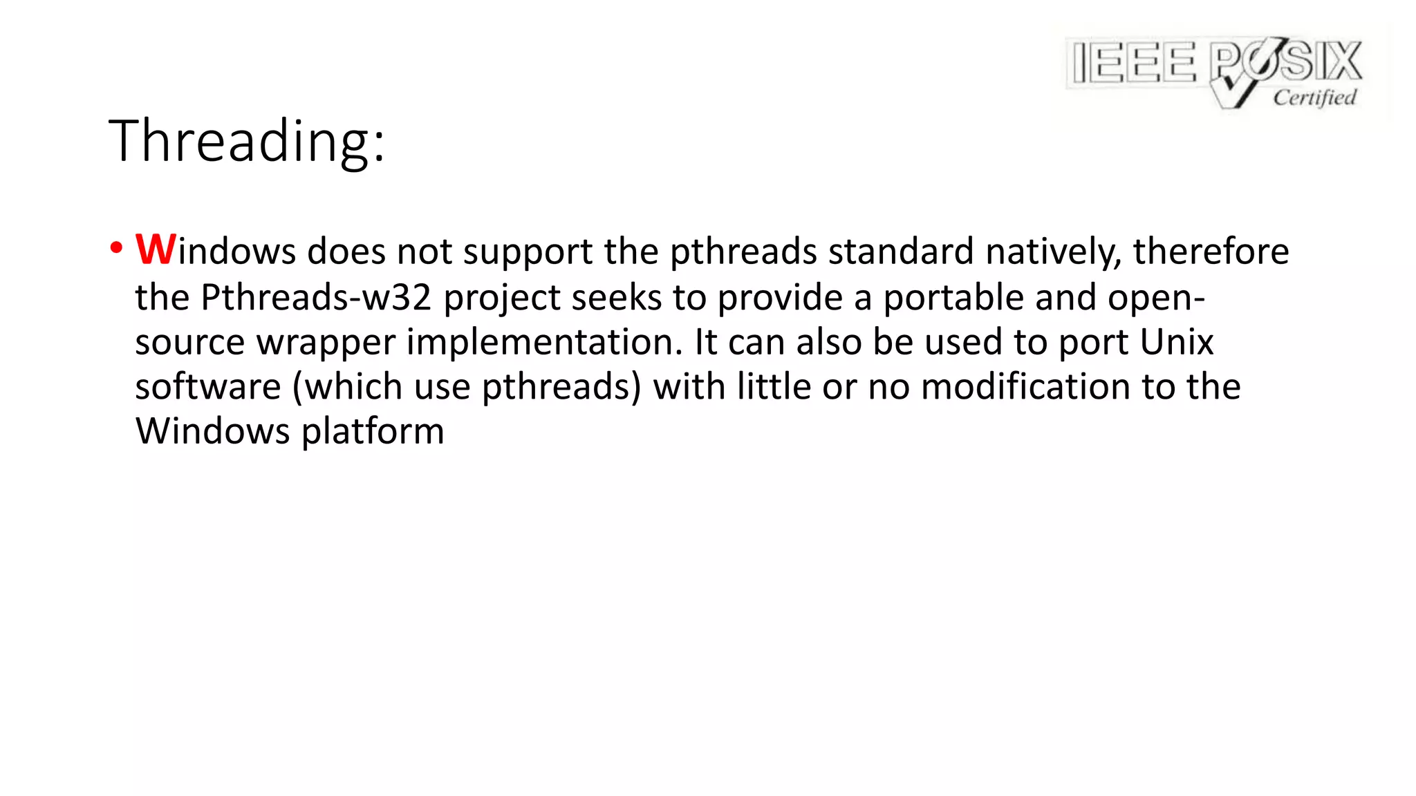 Threading:
• Windows does not support the pthreads standard natively, therefore
the Pthreads-w32 project seeks to provide a portable and open-
source wrapper implementation. It can also be used to port Unix
software (which use pthreads) with little or no modification to the
Windows platform
 