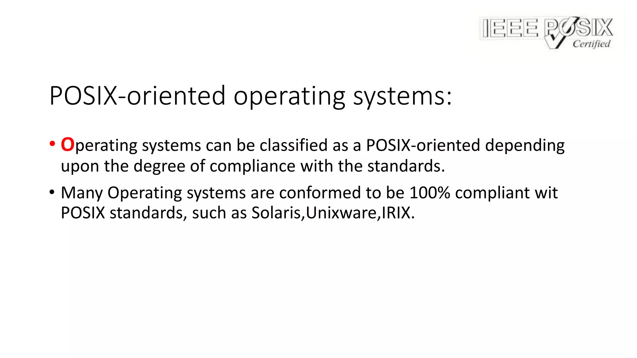 POSIX-oriented operating systems:
• Operating systems can be classified as a POSIX-oriented depending
upon the degree of compliance with the standards.
• Many Operating systems are conformed to be 100% compliant wit
POSIX standards, such as Solaris,Unixware,IRIX.
 