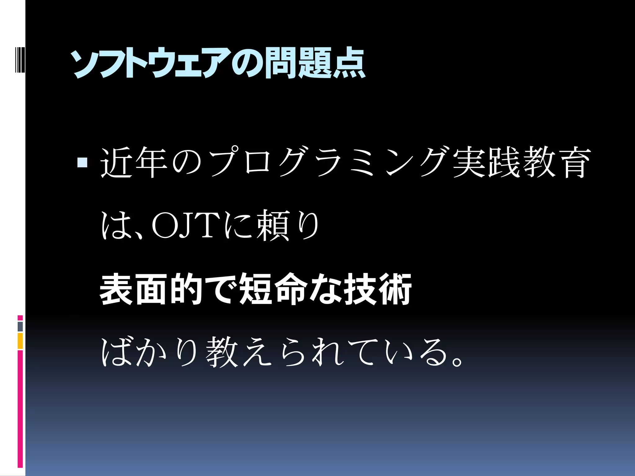 ソフトウェアの問題点
 近年のプログラミング実践教育
は、OJTに頼り
表面的で短命な技術
ばかり教えられている。
 