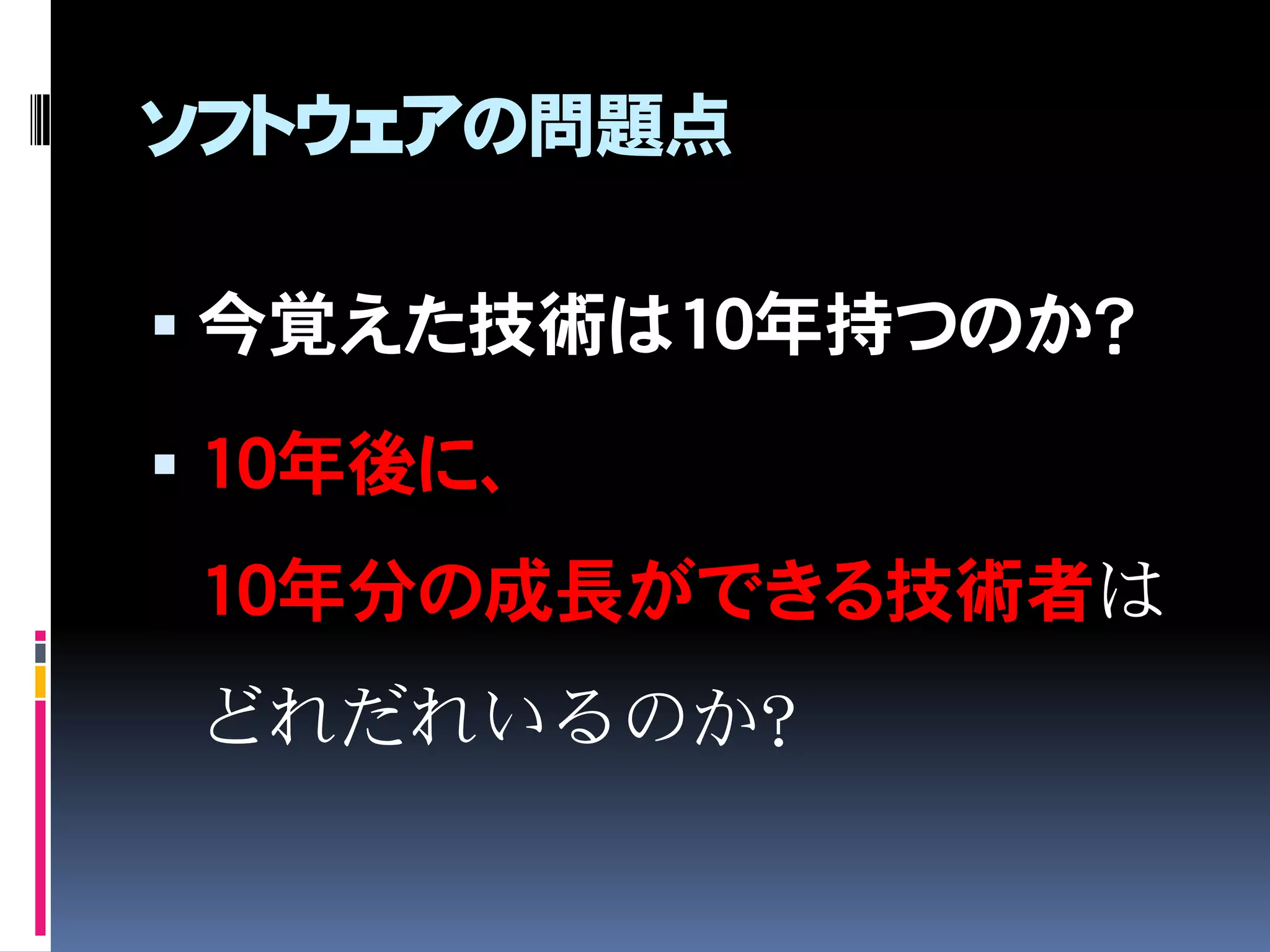 ソフトウェアの問題点
 今覚えた技術は10年持つのか？
 10年後に、
10年分の成長ができる技術者は
どれだれいるのか？
 