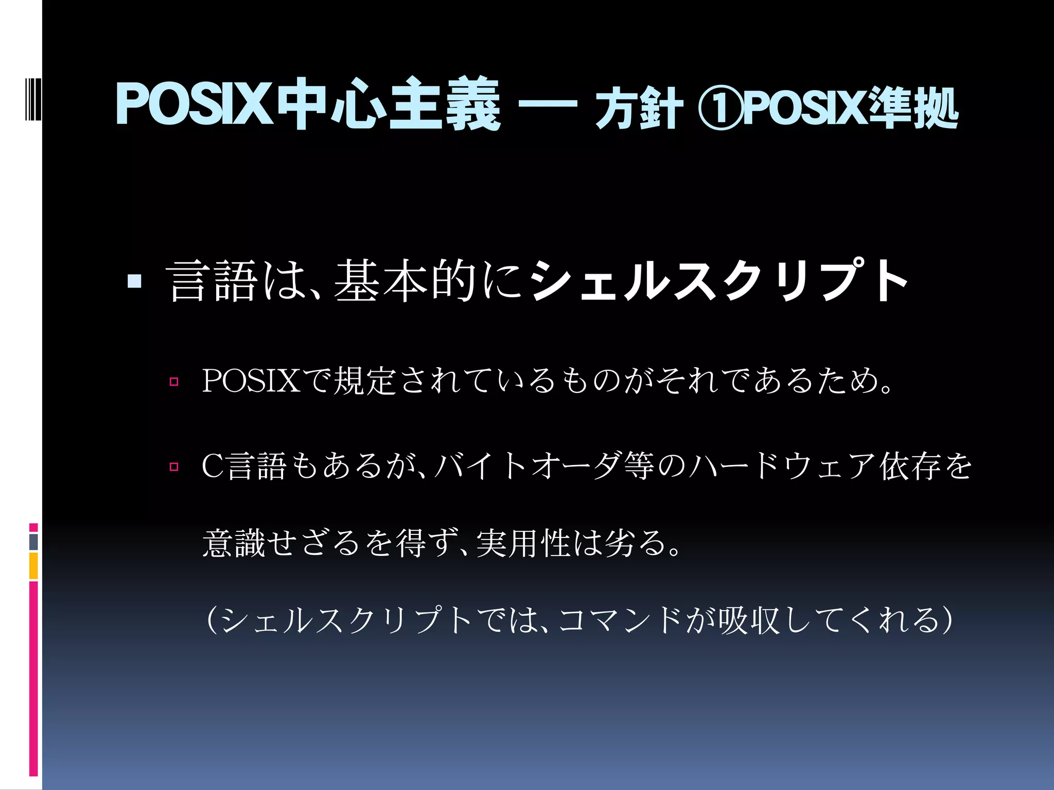POSIX中心主義 ― 方針 ①POSIX準拠
 言語は、基本的にシェルスクリプト
 POSIXで規定されているものがそれであるため。
 C言語もあるが、バイトオーダ等のハードウェア依存を
意識せざるを得ず、実用性は劣る。
（シェルスクリプトでは、コマンドが吸収してくれる）
 
