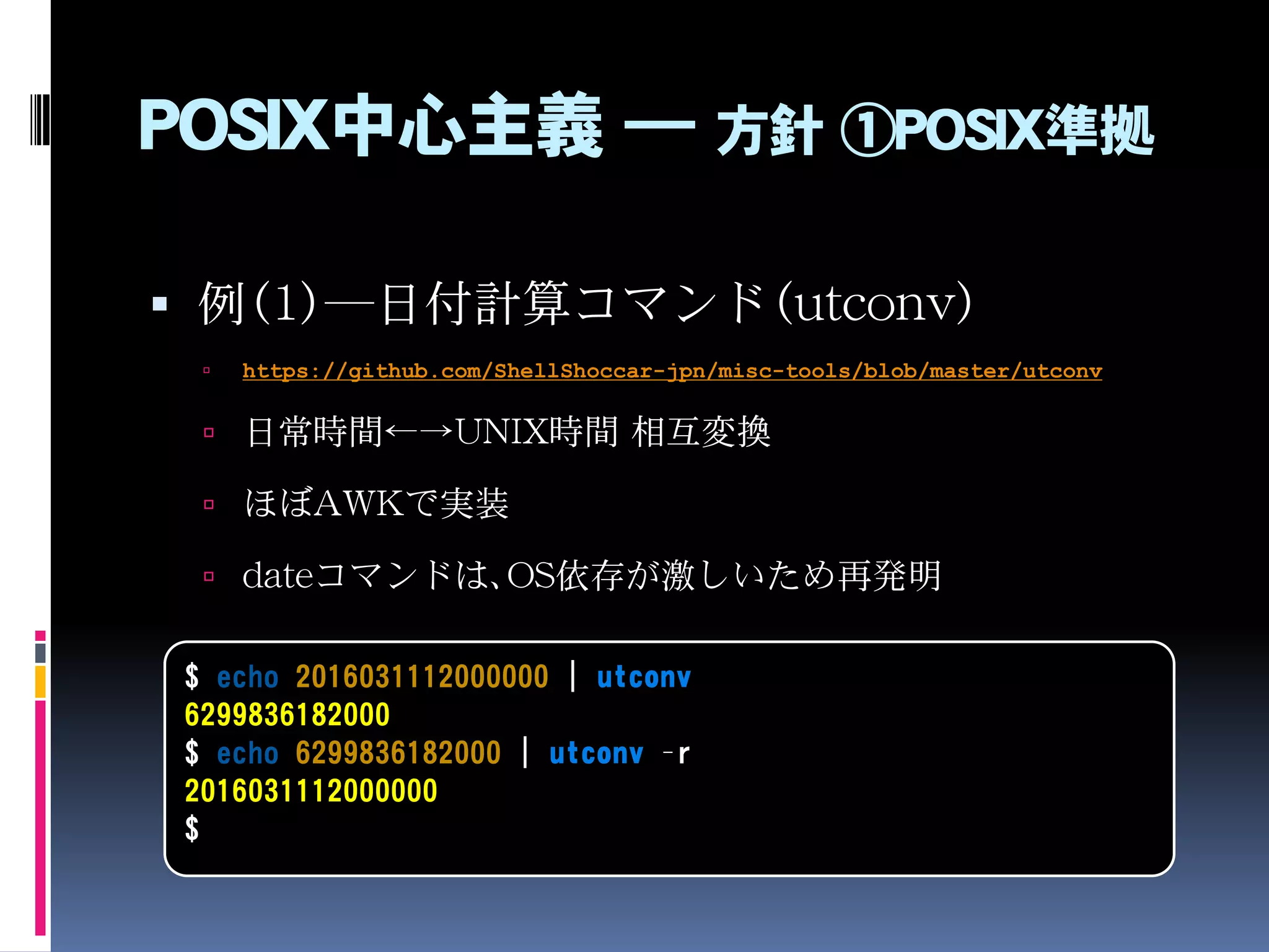 POSIX中心主義 ― 方針 ①POSIX準拠
 例（1）―日付計算コマンド（utconv）
 https://github.com/ShellShoccar-jpn/misc-tools/blob/master/utconv
 日常時間←→UNIX時間 相互変換
 ほぼAWKで実装
 dateコマンドは、OS依存が激しいため再発明
$ echo 2016031112000000 | utconv
6299836182000
$ echo 6299836182000 | utconv –r
2016031112000000
$
 