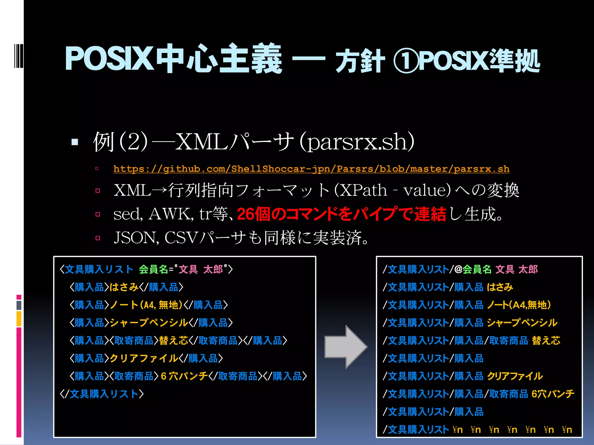POSIX中心主義 ― 方針 ①POSIX準拠
 例（2）―XMLパーサ（parsrx.sh）
 https://github.com/ShellShoccar-jpn/Parsrs/blob/master/parsrx.sh
 XML→行列指向フォーマット（XPath - value）への変換
 sed, AWK, tr等、２６個のコマンドをパイプで連結し生成。
 JSON, CSVパーサも同様に実装済。
<文具購入リスト 会員名="文具 太郎">
<購入品>はさみ</購入品>
<購入品>ノート(A4,無地)</購入品>
<購入品>シャープペンシル</購入品>
<購入品><取寄商品>替え芯</取寄商品></購入品>
<購入品>クリアファイル</購入品>
<購入品><取寄商品>６穴パンチ</取寄商品></購入品>
</文具購入リスト>
/文具購入リスト/@会員名 文具 太郎
/文具購入リスト/購入品 はさみ
/文具購入リスト/購入品 ノート(A4,無地)
/文具購入リスト/購入品 シャープペンシル
/文具購入リスト/購入品/取寄商品 替え芯
/文具購入リスト/購入品
/文具購入リスト/購入品 クリアファイル
/文具購入リスト/購入品/取寄商品 ６穴パンチ
/文具購入リスト/購入品
/文具購入リスト ¥n ¥n ¥n ¥n ¥n ¥n ¥n
 