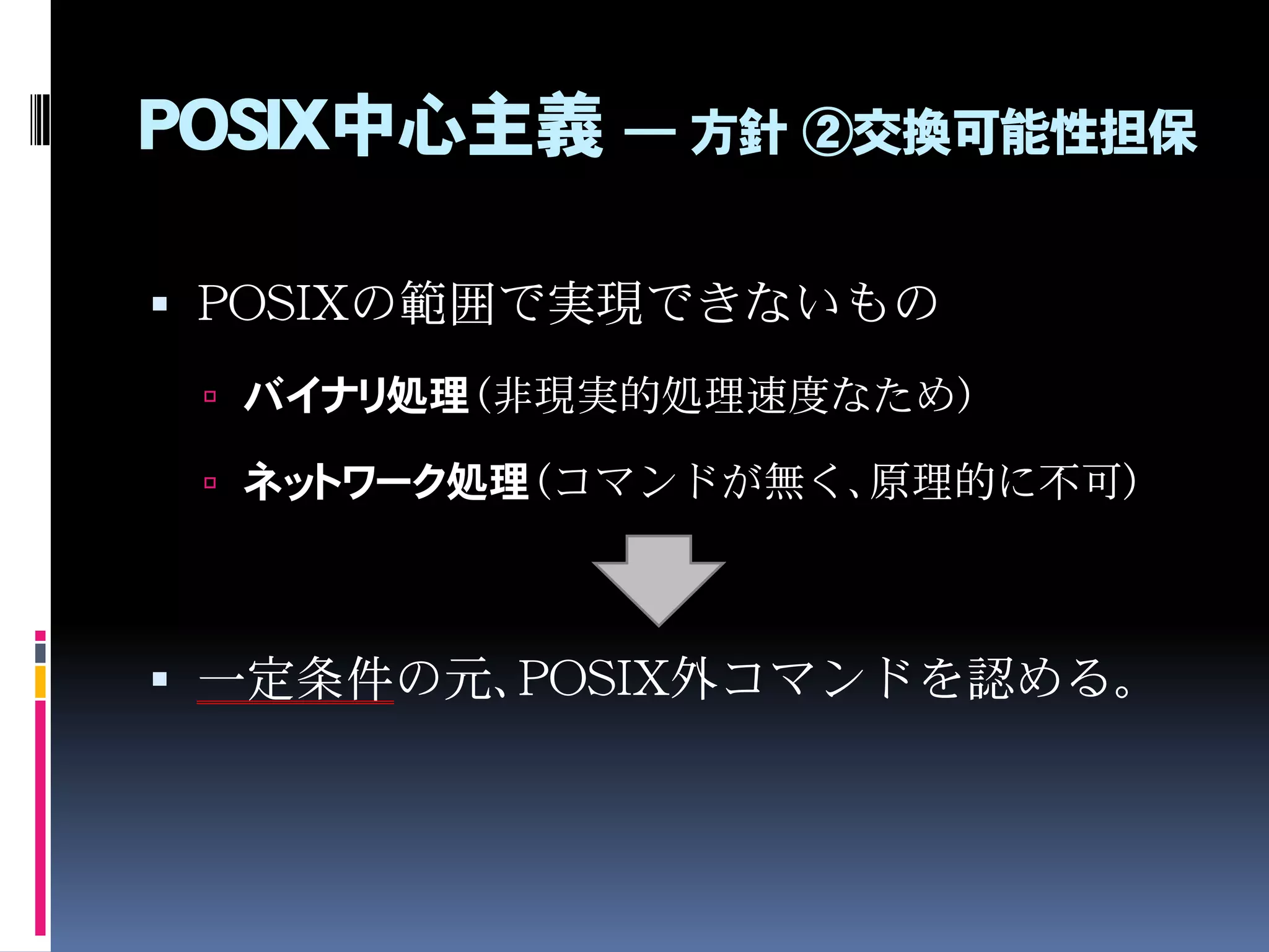 POSIX中心主義 ― 方針 ②交換可能性担保
 POSIXの範囲で実現できないもの
 バイナリ処理（非現実的処理速度なため）
 ネットワーク処理（コマンドが無く、原理的に不可）
 一定条件の元、POSIX外コマンドを認める。
 