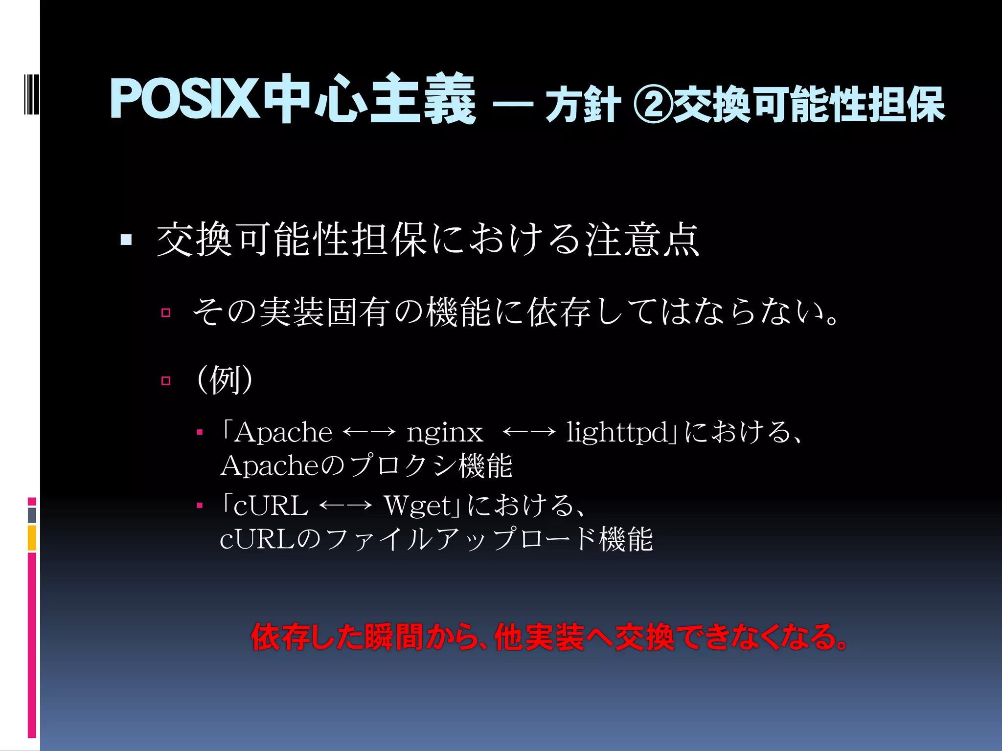 POSIX中心主義 ― 方針 ②交換可能性担保
 交換可能性担保における注意点
 その実装固有の機能に依存してはならない。
 （例）
 「Apache ←→ nginx ←→ lighttpd」における、
Apacheのプロクシ機能
 「cURL ←→ Wget」における、
cURLのファイルアップロード機能
依存した瞬間から、他実装へ交換できなくなる。
 
