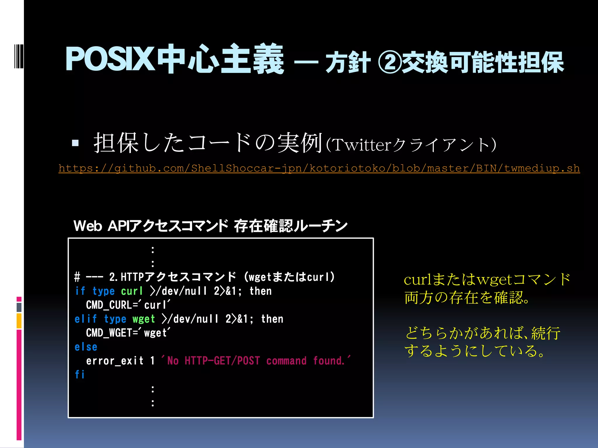 POSIX中心主義 ― 方針 ②交換可能性担保
 担保したコードの実例（Twitterクライアント）
https://github.com/ShellShoccar-jpn/kotoriotoko/blob/master/BIN/twmediup.sh
:
:
# --- 2.HTTPアクセスコマンド（wgetまたはcurl）
if type curl >/dev/null 2>&1; then
CMD_CURL='curl'
elif type wget >/dev/null 2>&1; then
CMD_WGET='wget'
else
error_exit 1 'No HTTP-GET/POST command found.'
fi
:
:
curlまたはwgetコマンド
両方の存在を確認。
どちらかがあれば、続行
するようにしている。
Web APIアクセスコマンド 存在確認ルーチン
 