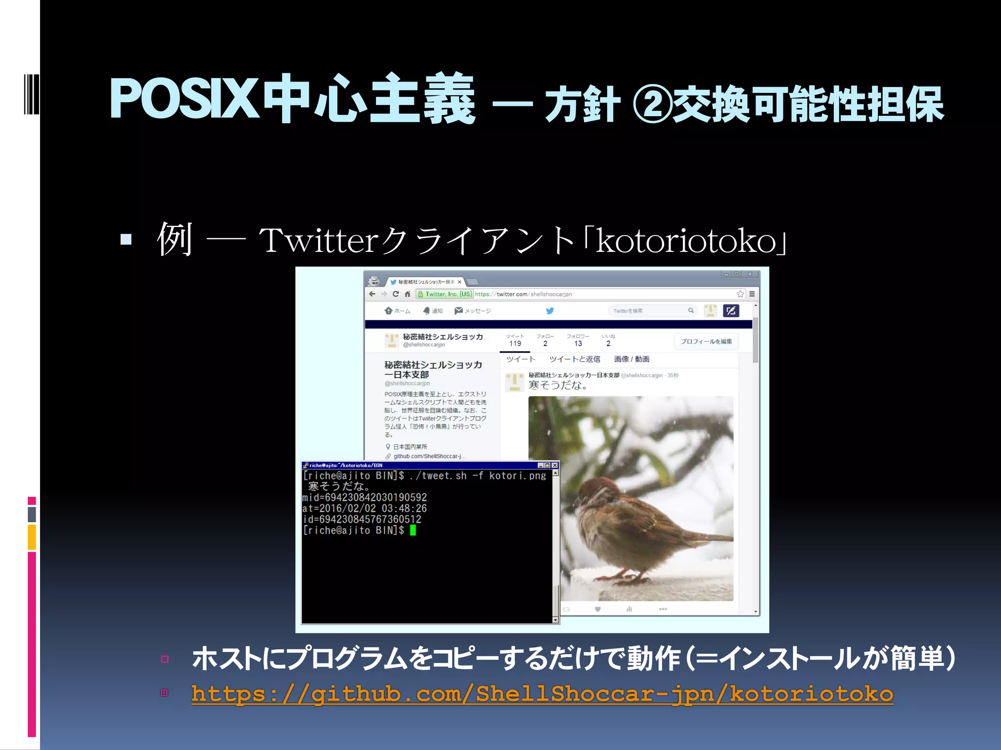 POSIX中心主義 ― 方針 ②交換可能性担保
 例 ― Twitterクライアント「kotoriotoko」
 ホストにプログラムをコピーするだけで動作（＝インストールが簡単）
 https://github.com/ShellShoccar-jpn/kotoriotoko
 