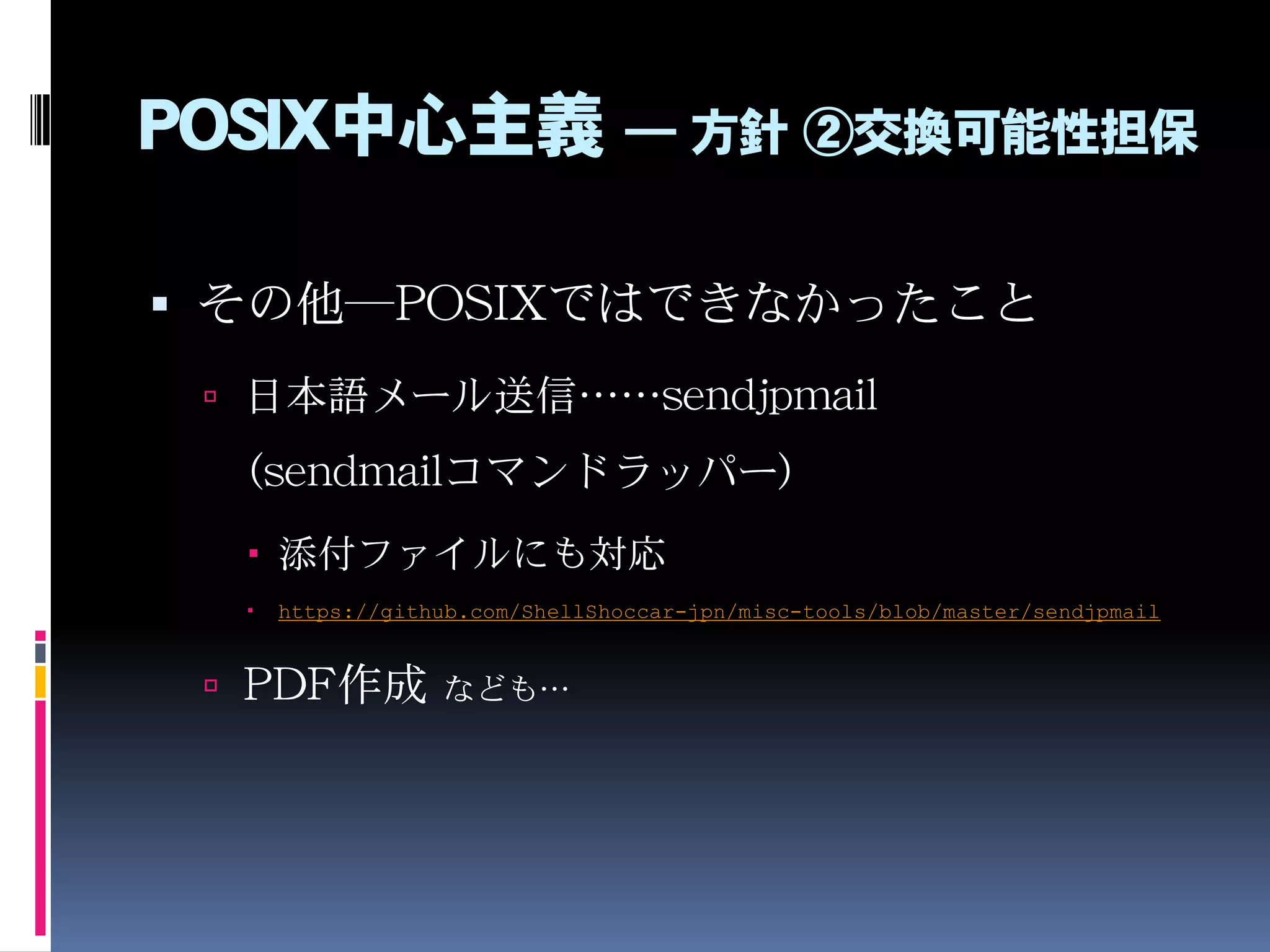 POSIX中心主義 ― 方針 ②交換可能性担保
 その他―POSIXではできなかったこと
 日本語メール送信……sendjpmail
（sendmailコマンドラッパー）
 添付ファイルにも対応
 https://github.com/ShellShoccar-jpn/misc-tools/blob/master/sendjpmail
 PDF作成 なども…
 