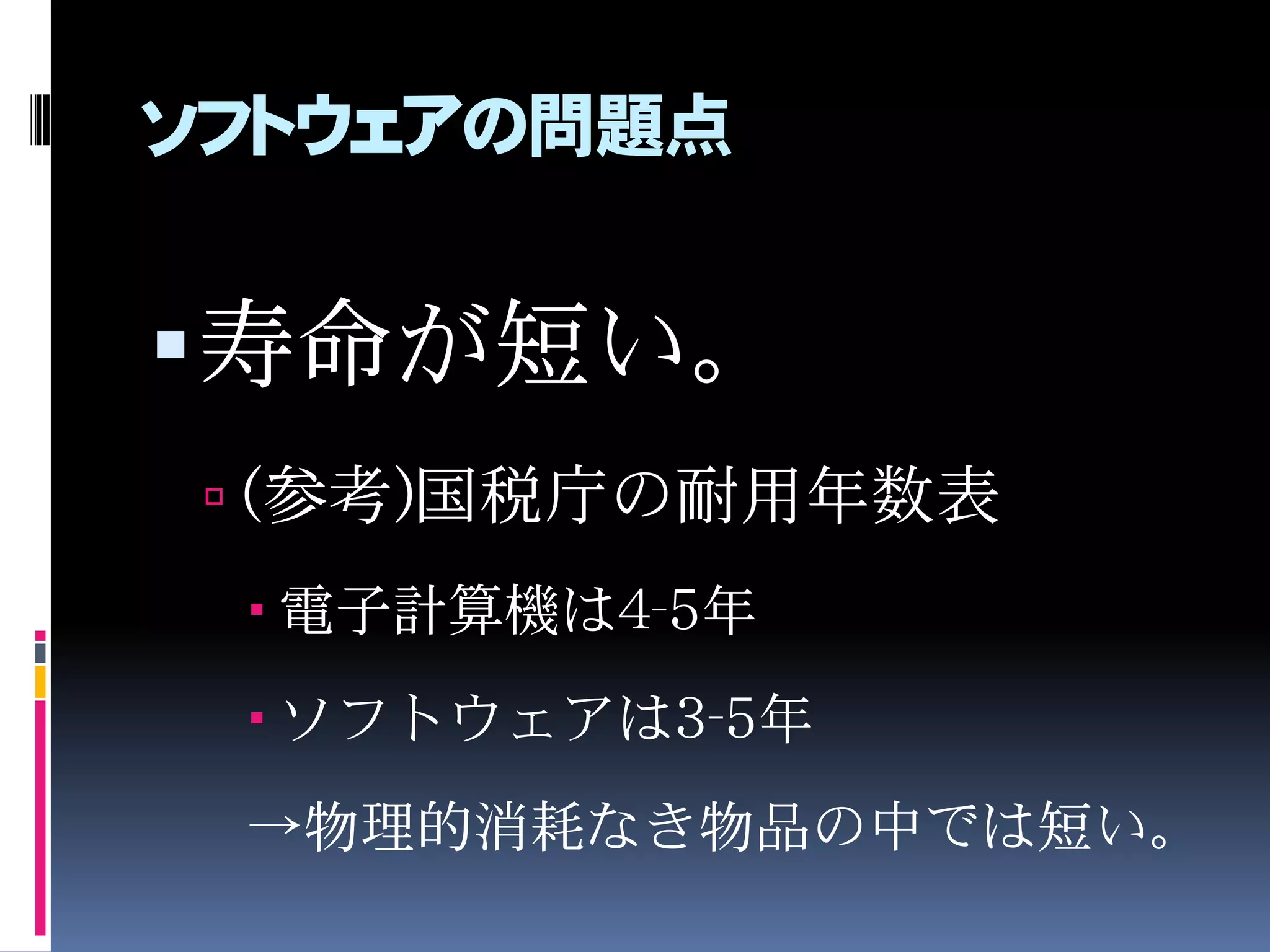 ソフトウェアの問題点
寿命が短い。
 (参考)国税庁の耐用年数表
 電子計算機は4-5年
 ソフトウェアは3-5年
→物理的消耗なき物品の中では短い。
 