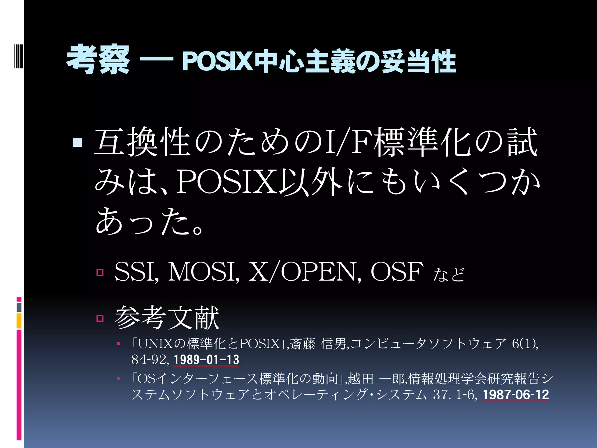考察 ― POSIX中心主義の妥当性
 互換性のためのI/F標準化の試
みは、POSIX以外にもいくつか
あった。
 SSI, MOSI, X/OPEN, OSF など
 参考文献
 「UNIXの標準化とPOSIX」,斎藤 信男,コンピュータソフトウェア 6(1),
84-92, 1989-01-13
 「OSインターフェース標準化の動向」,越田 一郎,情報処理学会研究報告シ
ステムソフトウェアとオペレーティング・システム 37, 1-6, 1987-06-12
 