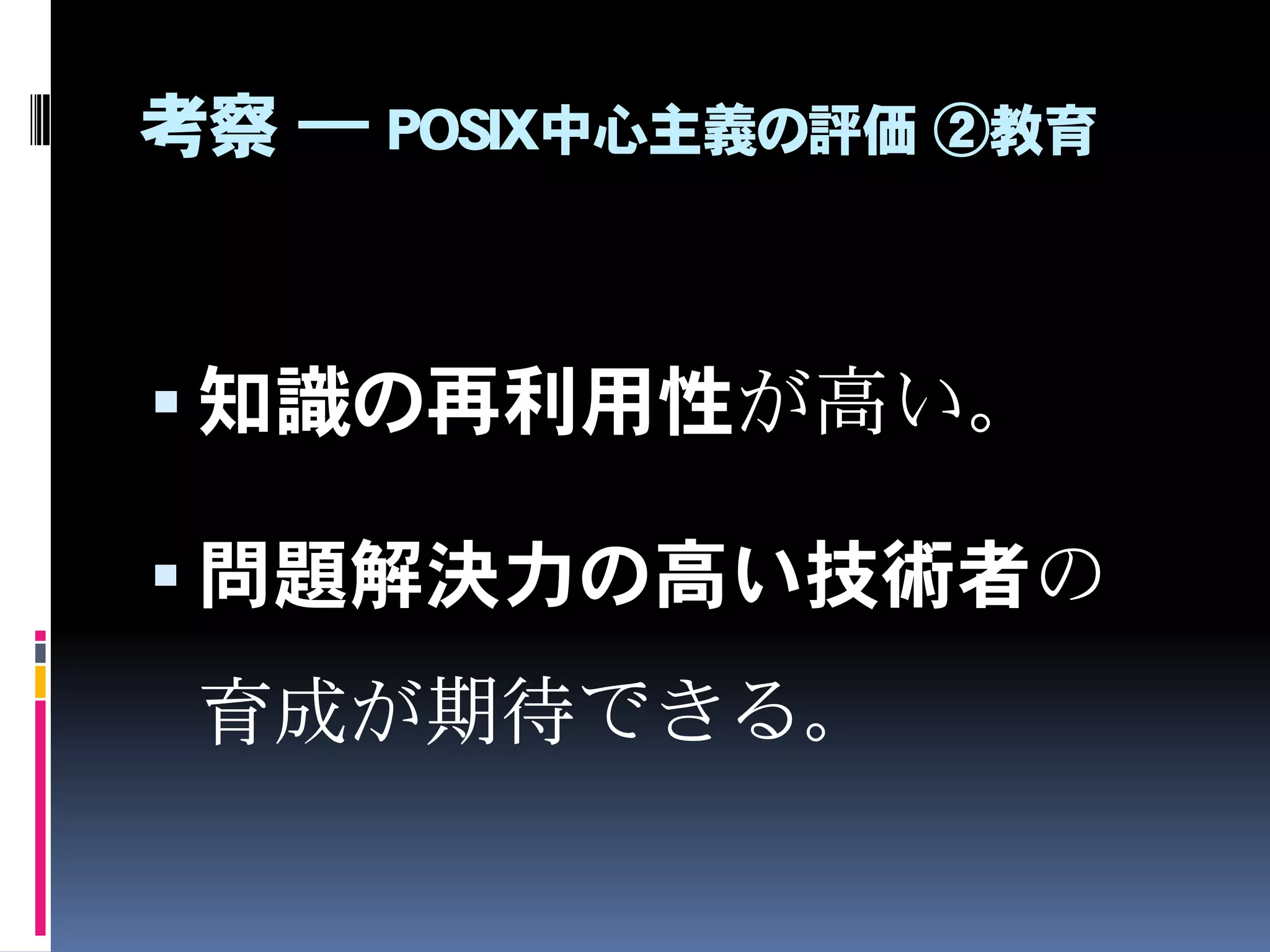 考察 ― POSIX中心主義の評価 ②教育
 コンピュータの本質に近い低
水準領域学習の必要性から、知
識の持続可能性（寿命）も長い。
 一般的なUNIX環境やUNIXコマンドの学習、
RFC文書の学習 など
 