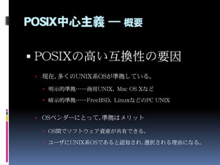 POSIX中心主義 ― 概要
 POSIXの高い互換性の要因
 現在、多くのUNIX系OSが準拠している。
 明示的準拠……商用UNIX、 Mac OS Xなど
 暗示的準拠……FreeBSD、 LinuxなどのPC UNIX
 OS...