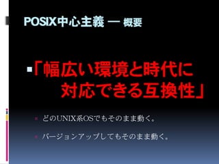 POSIX中心主義 ― 概要
「幅広い環境と時代に
対応できる互換性」
 どのUNIX系OSでもそのまま動く。
 バージョンアップしてもそのまま動く。
 