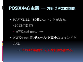 POSIX中心主義 ― 方針 ①POSIX準拠
 POSIXには、160個のコマンドがある。
（2013年改訂）
 AWK, sed, grep, ……
 AWKやsed等、チューリング完全なコマンドを
含む。
→ POSIXの範囲で、ど...