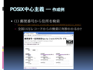POSIX中心主義 ― 作成例
 (1) 郵便番号から住所を検索
 http://lab-sakura.richlab.org/ZIP2ADDR/public_html/
 全国14万レコードからの検索に何秒かかるか？
 