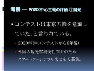 考察 ― POSIX中心主義の評価 ①開発
 コンテストは東京五輪を意識し
ていた、と言われている。
 2020年（＝コンテストから6年後）
 外国人観光客利便性向上のため
スマートフォンアプリまで広く募集。
 