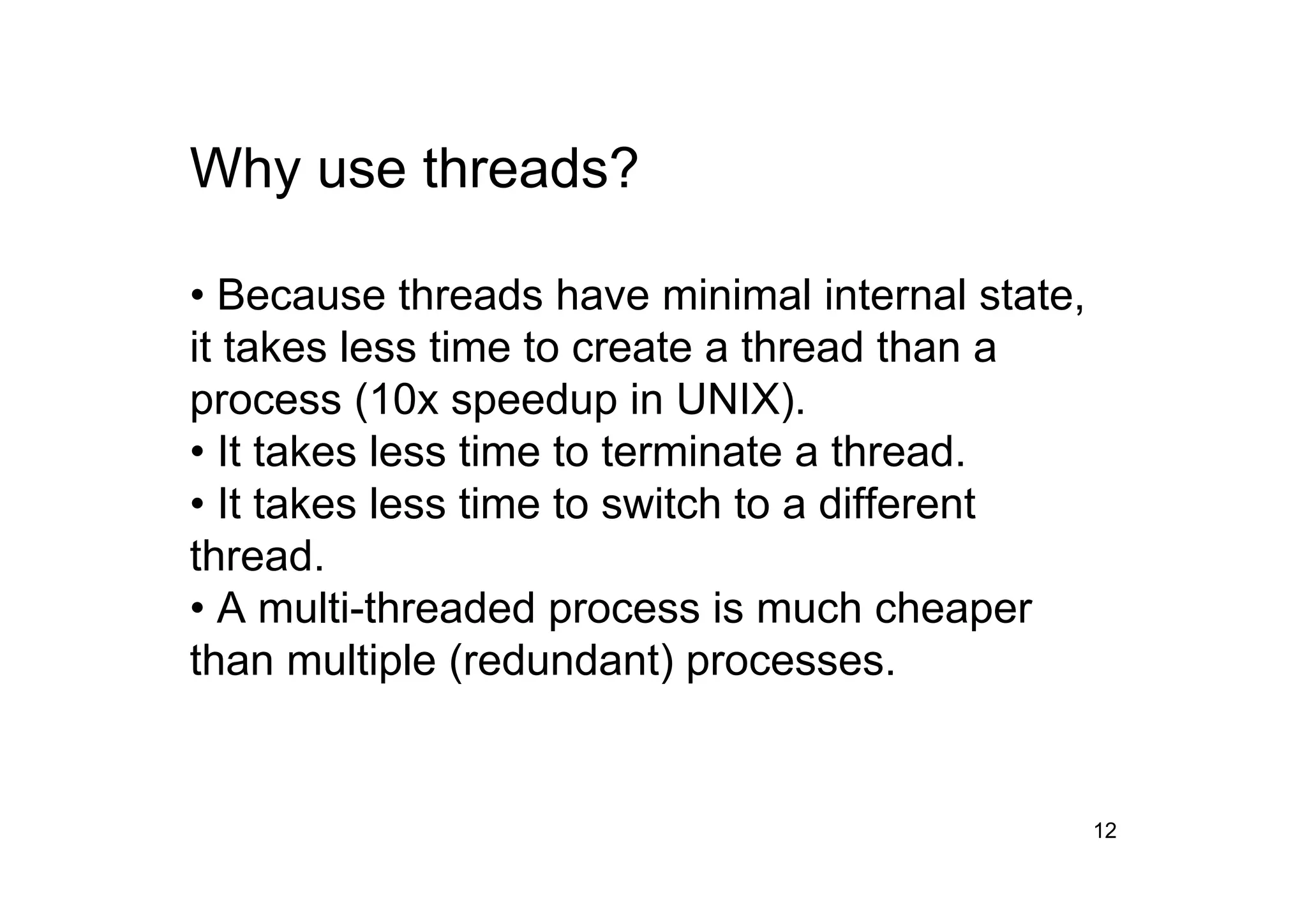 12
Why use threads?
• Because threads have minimal internal state,
it takes less time to create a thread than a
process (10x speedup in UNIX).
• It takes less time to terminate a thread.
• It takes less time to switch to a different
thread.
• A multi-threaded process is much cheaper
than multiple (redundant) processes.
 