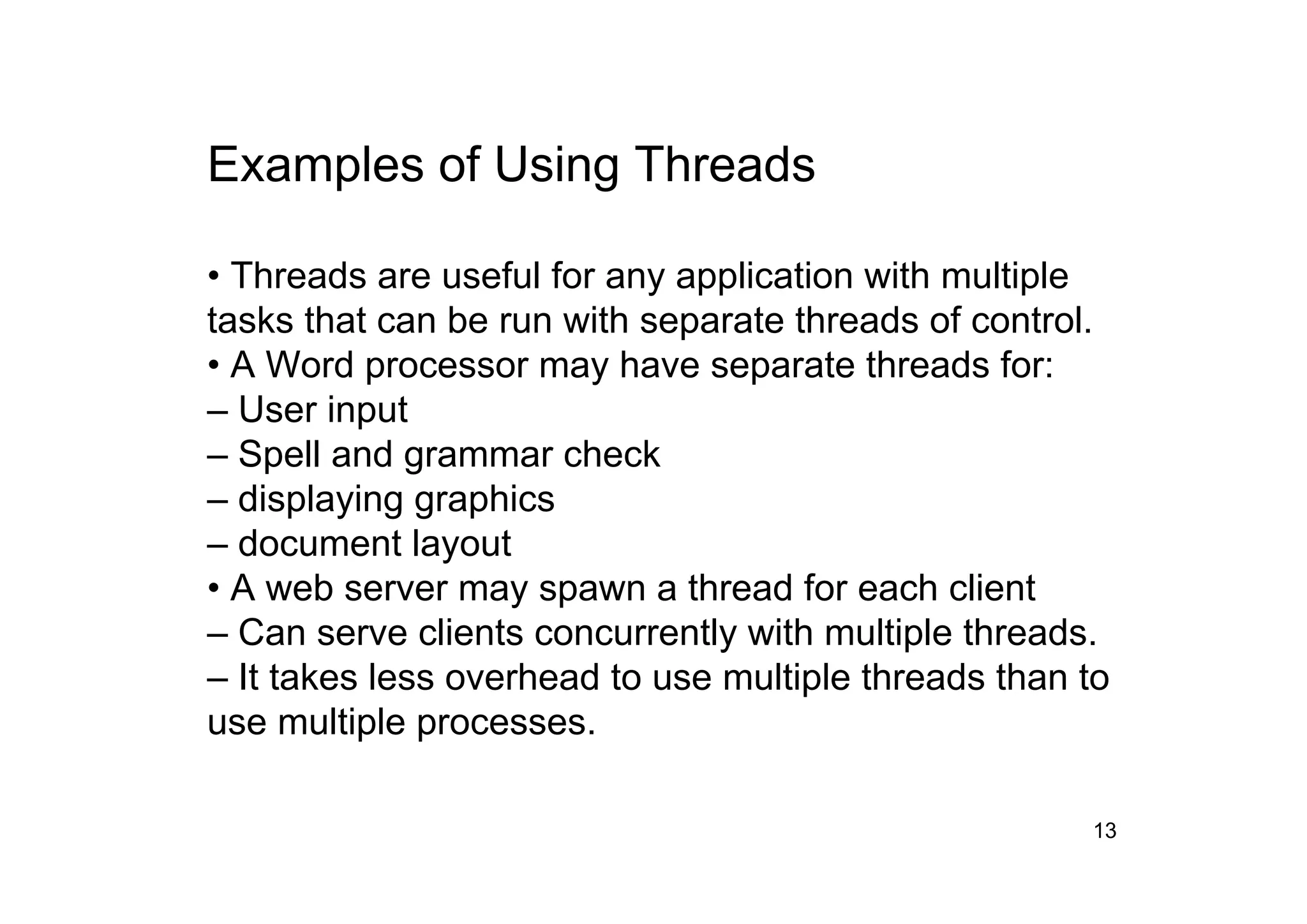 13
Examples of Using Threads
• Threads are useful for any application with multiple
tasks that can be run with separate threads of control.
• A Word processor may have separate threads for:
– User input
– Spell and grammar check
– displaying graphics
– document layout
• A web server may spawn a thread for each client
– Can serve clients concurrently with multiple threads.
– It takes less overhead to use multiple threads than to
use multiple processes.
 