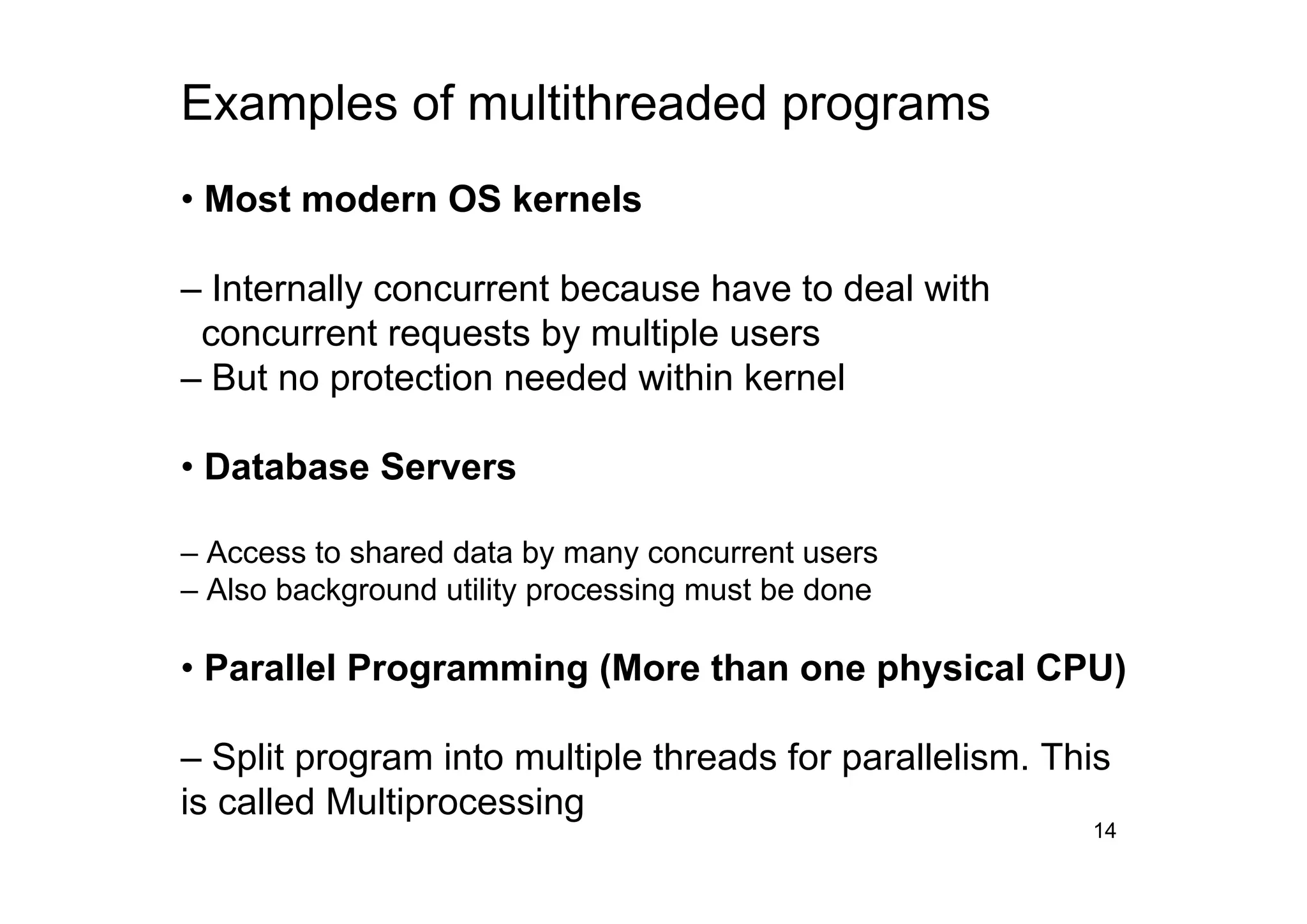 14
Examples of multithreaded programs
• Most modern OS kernels
– Internally concurrent because have to deal with
concurrent requests by multiple users
– But no protection needed within kernel
• Database Servers
– Access to shared data by many concurrent users
– Also background utility processing must be done
• Parallel Programming (More than one physical CPU)
– Split program into multiple threads for parallelism. This
is called Multiprocessing
 