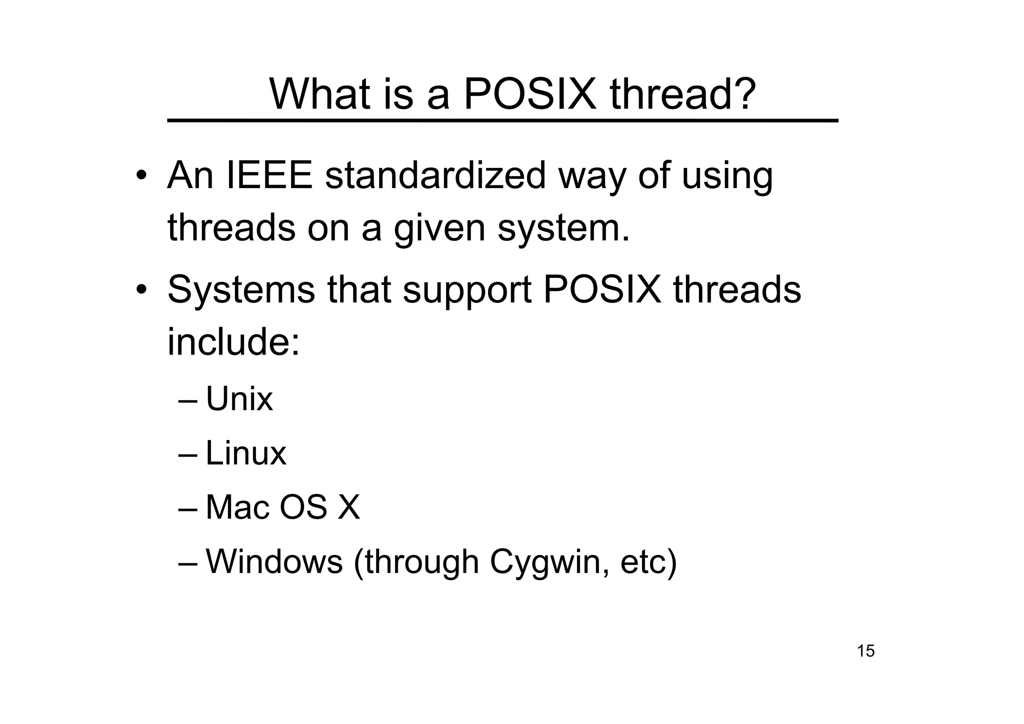 15
What is a POSIX thread?
• An IEEE standardized way of using
threads on a given system.
• Systems that support POSIX threads
include:
– Unix
– Linux
– Mac OS X
– Windows (through Cygwin, etc)
 