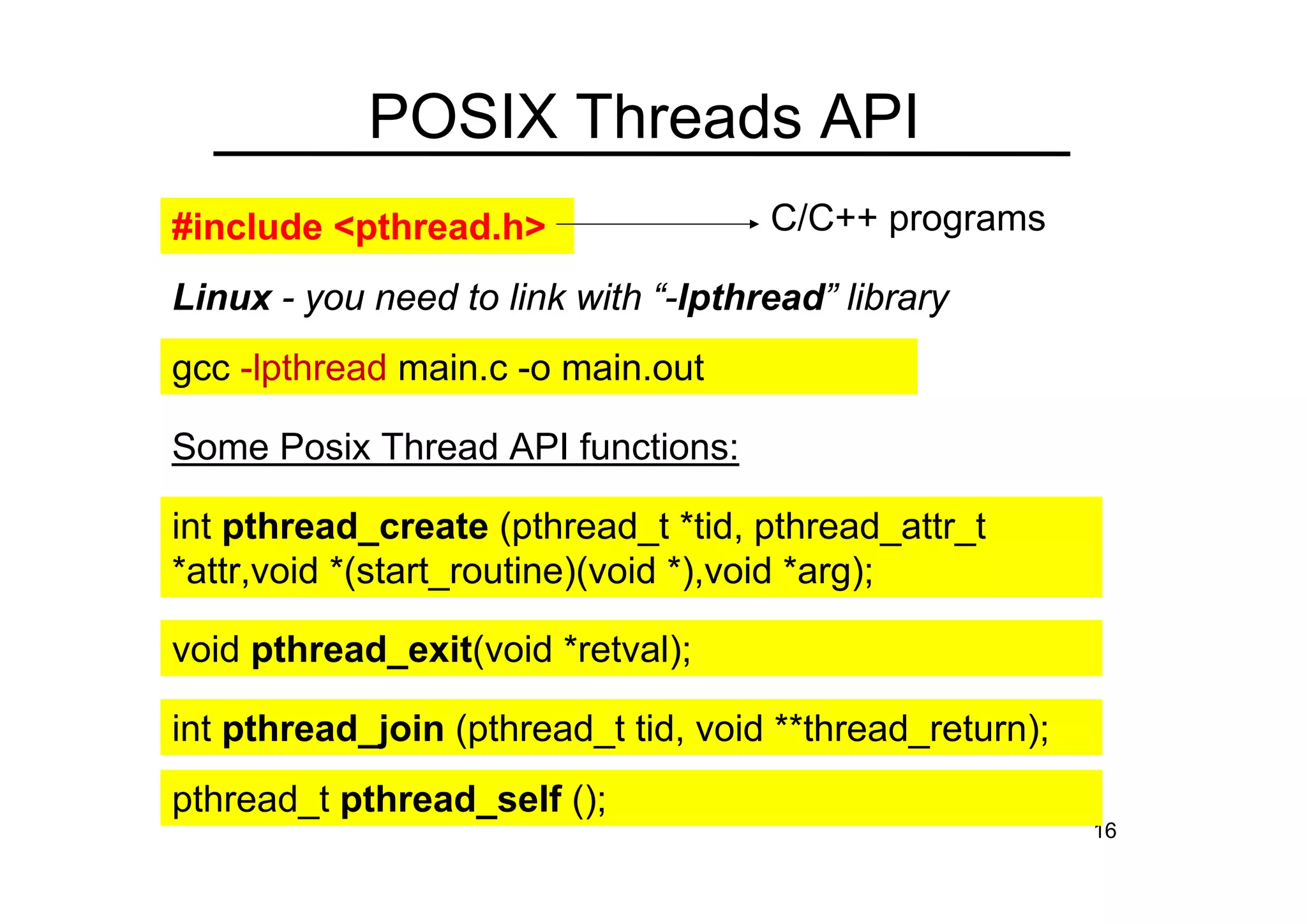16
POSIX Threads API
int pthread_create (pthread_t *tid, pthread_attr_t
*attr,void *(start_routine)(void *),void *arg);
void pthread_exit(void *retval);
int pthread_join (pthread_t tid, void **thread_return);
#include <pthread.h>
Linux - you need to link with “-lpthread” library
gcc -lpthread main.c -o main.out
C/C++ programs
pthread_t pthread_self ();
Some Posix Thread API functions:
 