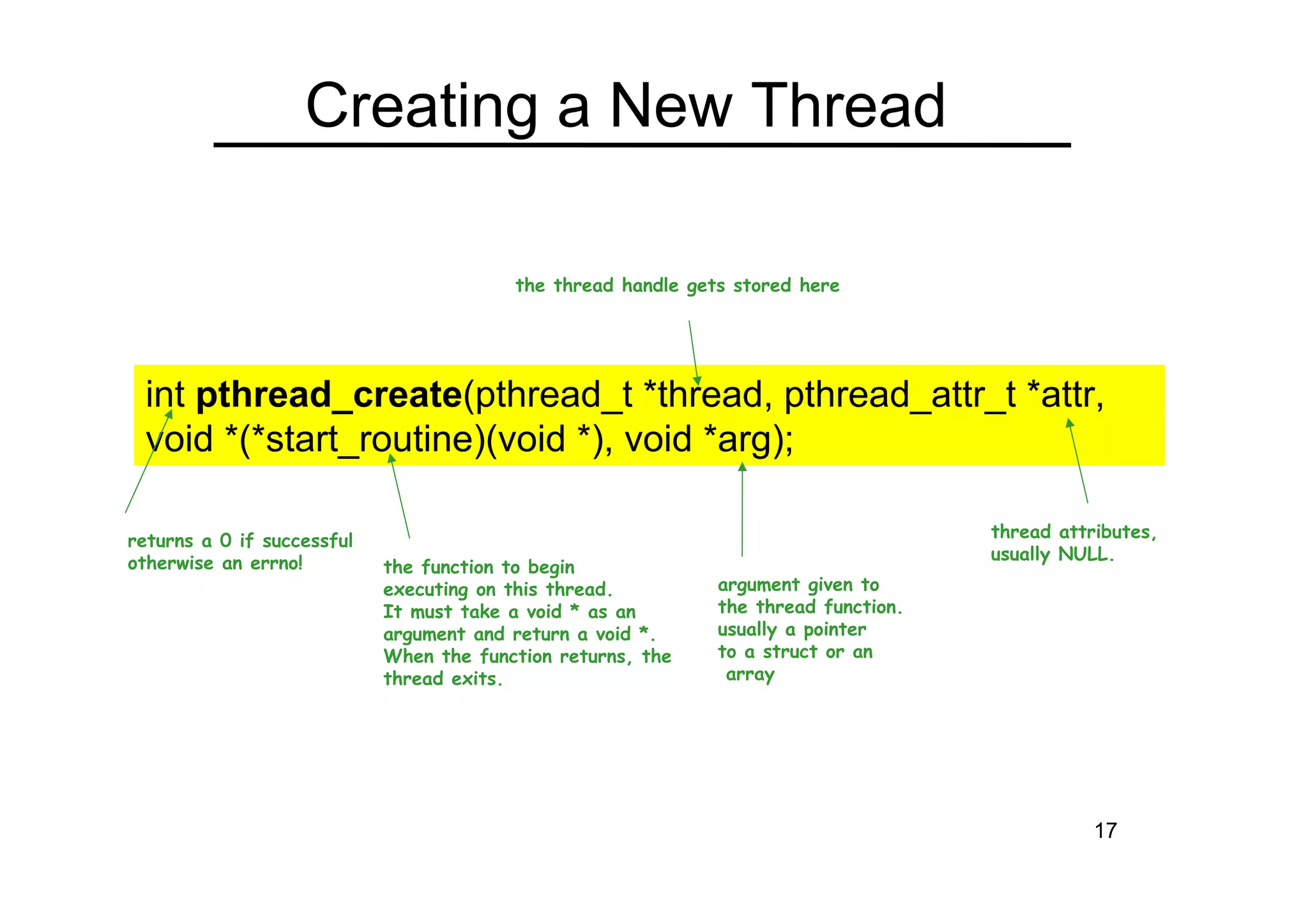 17
Creating a New Thread
int pthread_create(pthread_t *thread, pthread_attr_t *attr,
void *(*start_routine)(void *), void *arg);
the thread handle gets stored here
returns a 0 if successful
otherwise an errno!
thread attributes,
usually NULL.
the function to begin
executing on this thread.
It must take a void * as an
argument and return a void *.
When the function returns, the
thread exits.
argument given to
the thread function.
usually a pointer
to a struct or an
array
 