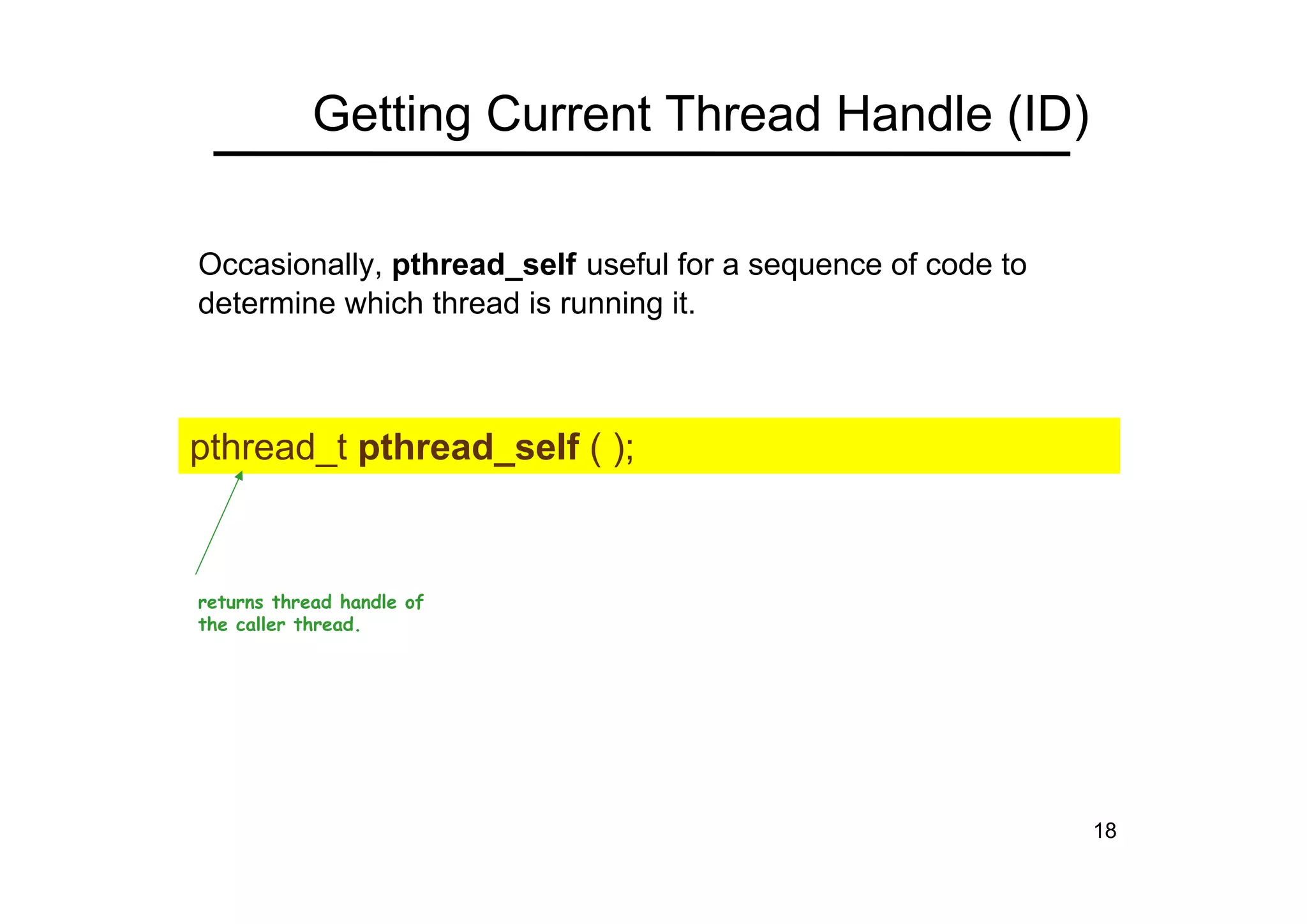 18
Getting Current Thread Handle (ID)
Occasionally, pthread_self useful for a sequence of code to
determine which thread is running it.
pthread_t pthread_self ( );
returns thread handle of
the caller thread.
 