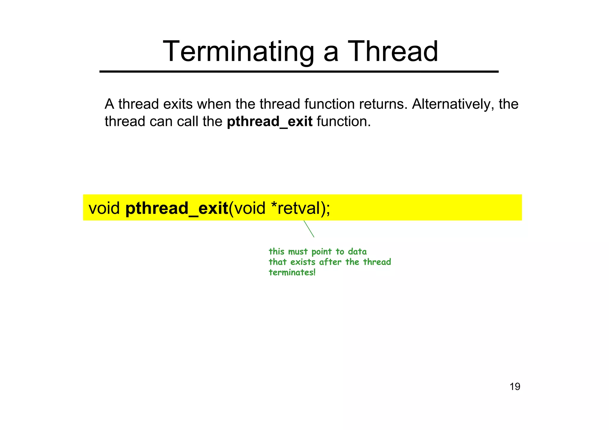 19
Terminating a Thread
this must point to data
that exists after the thread
terminates!
A thread exits when the thread function returns. Alternatively, the
thread can call the pthread_exit function.
void pthread_exit(void *retval);
 