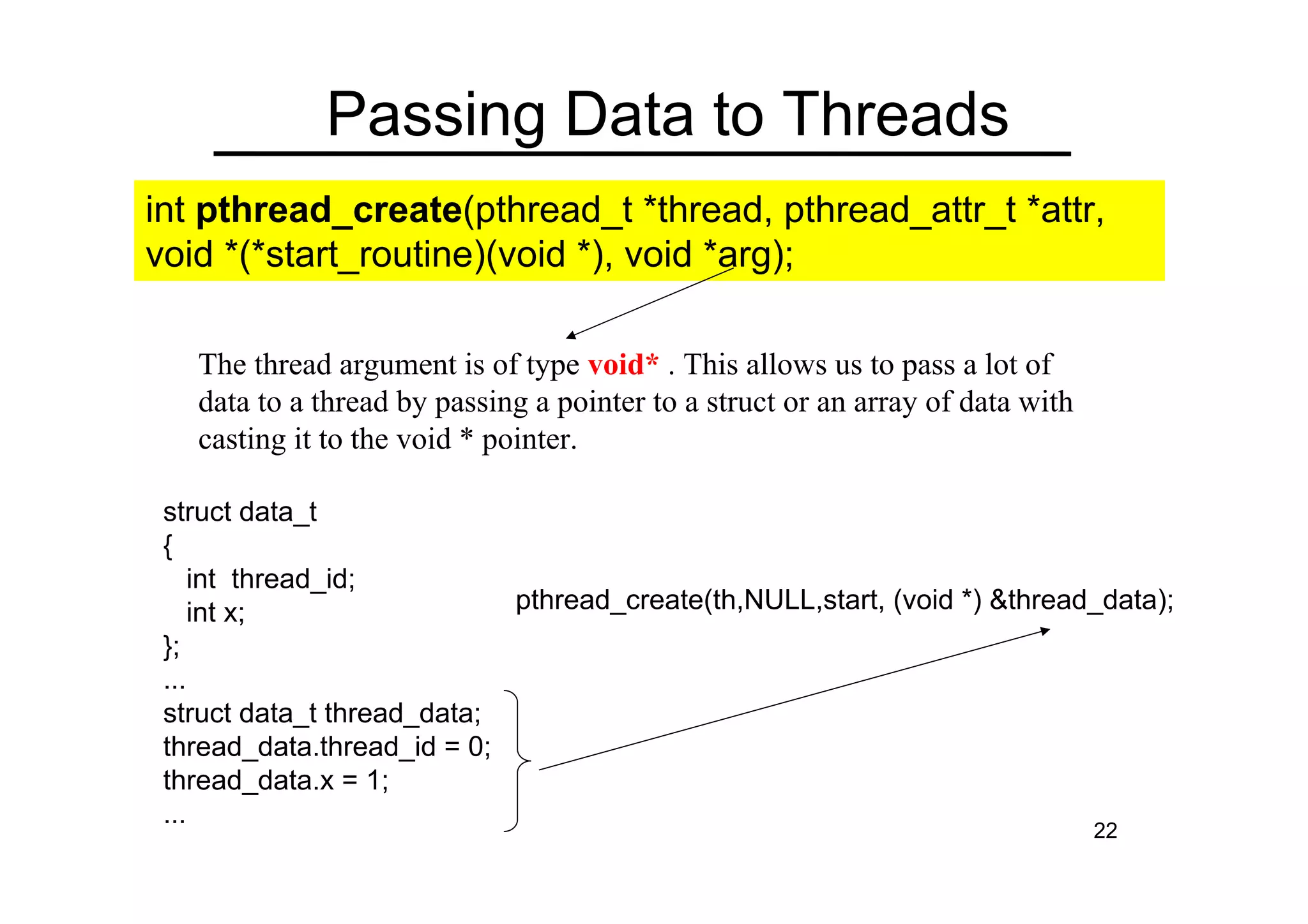 22
Passing Data to Threads
The thread argument is of type void* . This allows us to pass a lot of
data to a thread by passing a pointer to a struct or an array of data with
casting it to the void * pointer.
struct data_t
{
int thread_id;
int x;
};
...
struct data_t thread_data;
thread_data.thread_id = 0;
thread_data.x = 1;
...
int pthread_create(pthread_t *thread, pthread_attr_t *attr,
void *(*start_routine)(void *), void *arg);
pthread_create(th,NULL,start, (void *) &thread_data);
 