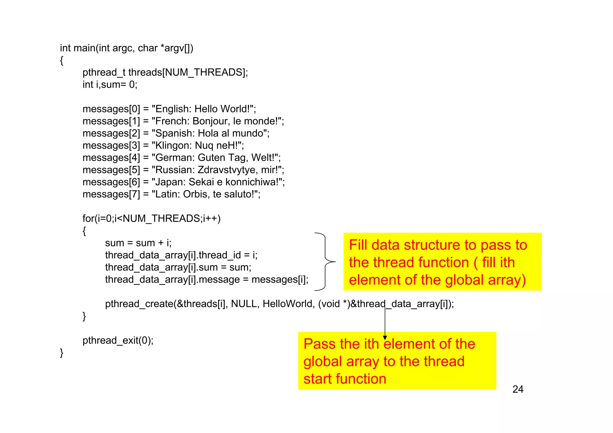 24
int main(int argc, char *argv[])
{
pthread_t threads[NUM_THREADS];
int i,sum= 0;
messages[0] = "English: Hello World!";
messages[1] = "French: Bonjour, le monde!";
messages[2] = "Spanish: Hola al mundo";
messages[3] = "Klingon: Nuq neH!";
messages[4] = "German: Guten Tag, Welt!";
messages[5] = "Russian: Zdravstvytye, mir!";
messages[6] = "Japan: Sekai e konnichiwa!";
messages[7] = "Latin: Orbis, te saluto!";
for(i=0;i<NUM_THREADS;i++)
{
sum = sum + i;
thread_data_array[i].thread_id = i;
thread_data_array[i].sum = sum;
thread_data_array[i].message = messages[i];
pthread_create(&threads[i], NULL, HelloWorld, (void *)&thread_data_array[i]);
}
pthread_exit(0);
}
Fill data structure to pass to
the thread function ( fill ith
element of the global array)
Pass the ith element of the
global array to the thread
start function
 