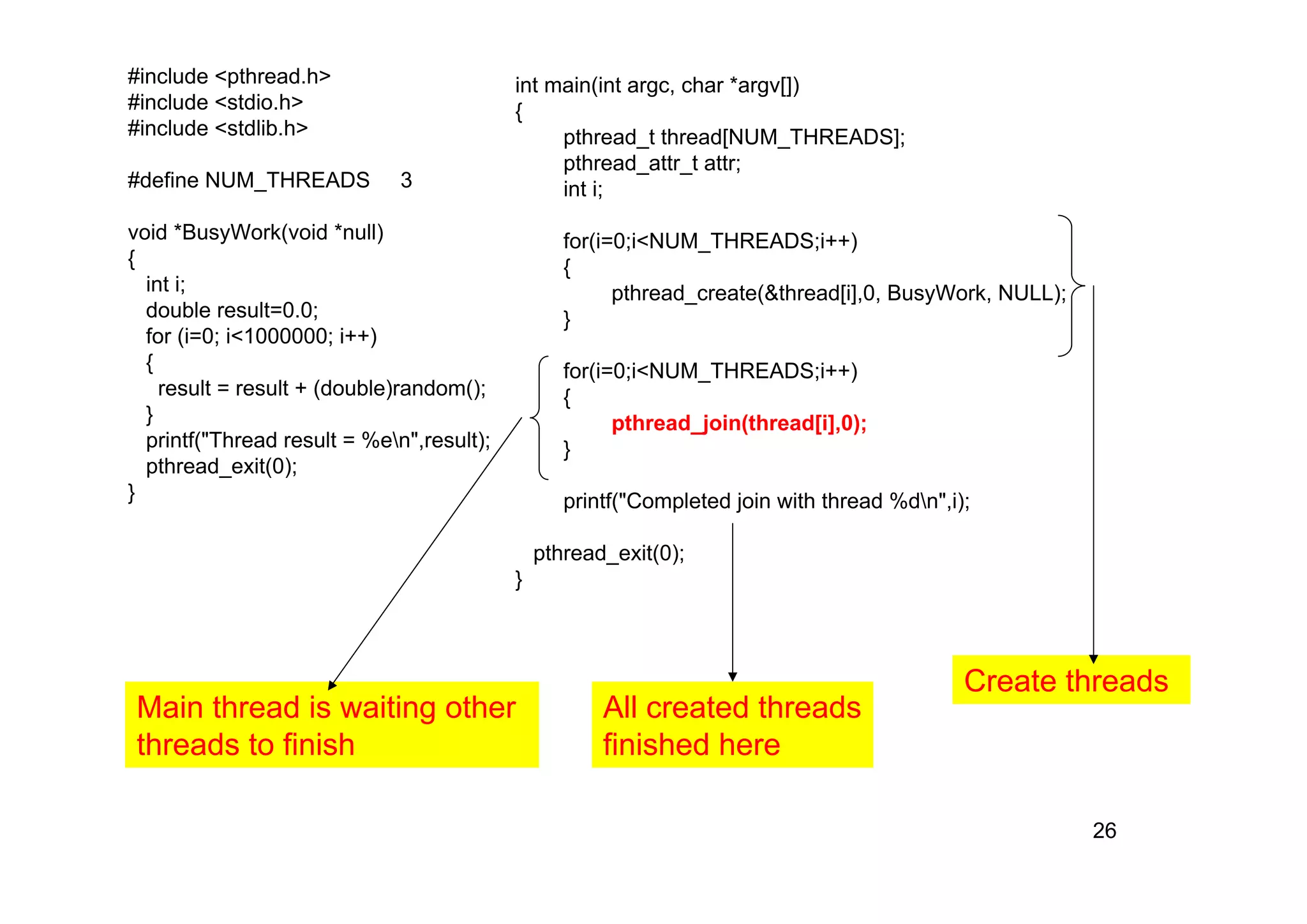 26
#include <pthread.h>
#include <stdio.h>
#include <stdlib.h>
#define NUM_THREADS 3
void *BusyWork(void *null)
{
int i;
double result=0.0;
for (i=0; i<1000000; i++)
{
result = result + (double)random();
}
printf("Thread result = %en",result);
pthread_exit(0);
}
int main(int argc, char *argv[])
{
pthread_t thread[NUM_THREADS];
pthread_attr_t attr;
int i;
for(i=0;i<NUM_THREADS;i++)
{
pthread_create(&thread[i],0, BusyWork, NULL);
}
for(i=0;i<NUM_THREADS;i++)
{
pthread_join(thread[i],0);
}
printf("Completed join with thread %dn",i);
pthread_exit(0);
}
Create threads
Main thread is waiting other
threads to finish
All created threads
finished here
 